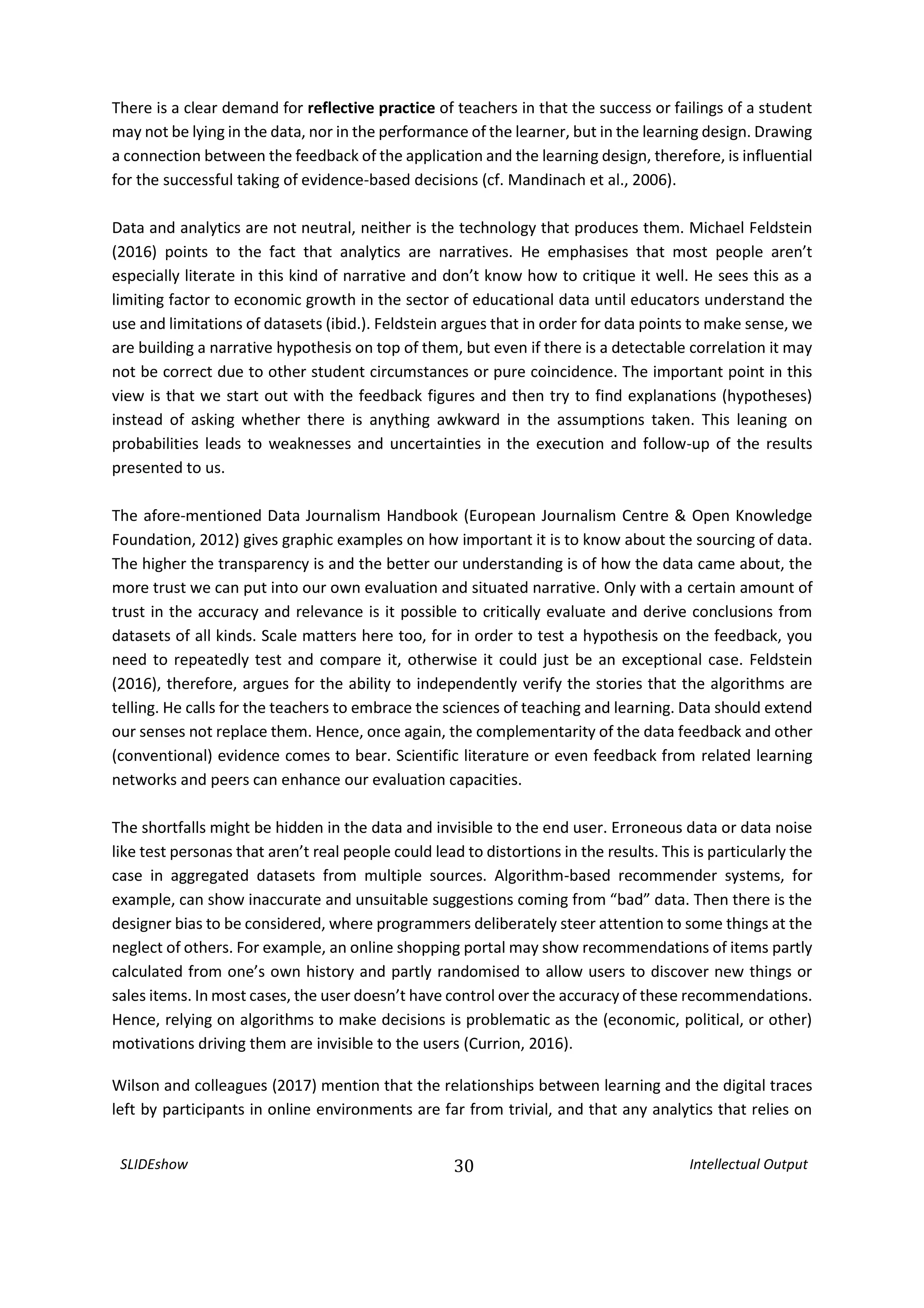 SLIDEshow 30 Intellectual Output
There is a clear demand for reflective practice of teachers in that the success or failings of a student
may not be lying in the data, nor in the performance of the learner, but in the learning design. Drawing
a connection between the feedback of the application and the learning design, therefore, is influential
for the successful taking of evidence-based decisions (cf. Mandinach et al., 2006).
Data and analytics are not neutral, neither is the technology that produces them. Michael Feldstein
(2016) points to the fact that analytics are narratives. He emphasises that most people aren’t
especially literate in this kind of narrative and don’t know how to critique it well. He sees this as a
limiting factor to economic growth in the sector of educational data until educators understand the
use and limitations of datasets (ibid.). Feldstein argues that in order for data points to make sense, we
are building a narrative hypothesis on top of them, but even if there is a detectable correlation it may
not be correct due to other student circumstances or pure coincidence. The important point in this
view is that we start out with the feedback figures and then try to find explanations (hypotheses)
instead of asking whether there is anything awkward in the assumptions taken. This leaning on
probabilities leads to weaknesses and uncertainties in the execution and follow-up of the results
presented to us.
The afore-mentioned Data Journalism Handbook (European Journalism Centre & Open Knowledge
Foundation, 2012) gives graphic examples on how important it is to know about the sourcing of data.
The higher the transparency is and the better our understanding is of how the data came about, the
more trust we can put into our own evaluation and situated narrative. Only with a certain amount of
trust in the accuracy and relevance is it possible to critically evaluate and derive conclusions from
datasets of all kinds. Scale matters here too, for in order to test a hypothesis on the feedback, you
need to repeatedly test and compare it, otherwise it could just be an exceptional case. Feldstein
(2016), therefore, argues for the ability to independently verify the stories that the algorithms are
telling. He calls for the teachers to embrace the sciences of teaching and learning. Data should extend
our senses not replace them. Hence, once again, the complementarity of the data feedback and other
(conventional) evidence comes to bear. Scientific literature or even feedback from related learning
networks and peers can enhance our evaluation capacities.
The shortfalls might be hidden in the data and invisible to the end user. Erroneous data or data noise
like test personas that aren’t real people could lead to distortions in the results. This is particularly the
case in aggregated datasets from multiple sources. Algorithm-based recommender systems, for
example, can show inaccurate and unsuitable suggestions coming from “bad” data. Then there is the
designer bias to be considered, where programmers deliberately steer attention to some things at the
neglect of others. For example, an online shopping portal may show recommendations of items partly
calculated from one’s own history and partly randomised to allow users to discover new things or
sales items. In most cases, the user doesn’t have control over the accuracy of these recommendations.
Hence, relying on algorithms to make decisions is problematic as the (economic, political, or other)
motivations driving them are invisible to the users (Currion, 2016).
Wilson and colleagues (2017) mention that the relationships between learning and the digital traces
left by participants in online environments are far from trivial, and that any analytics that relies on
 