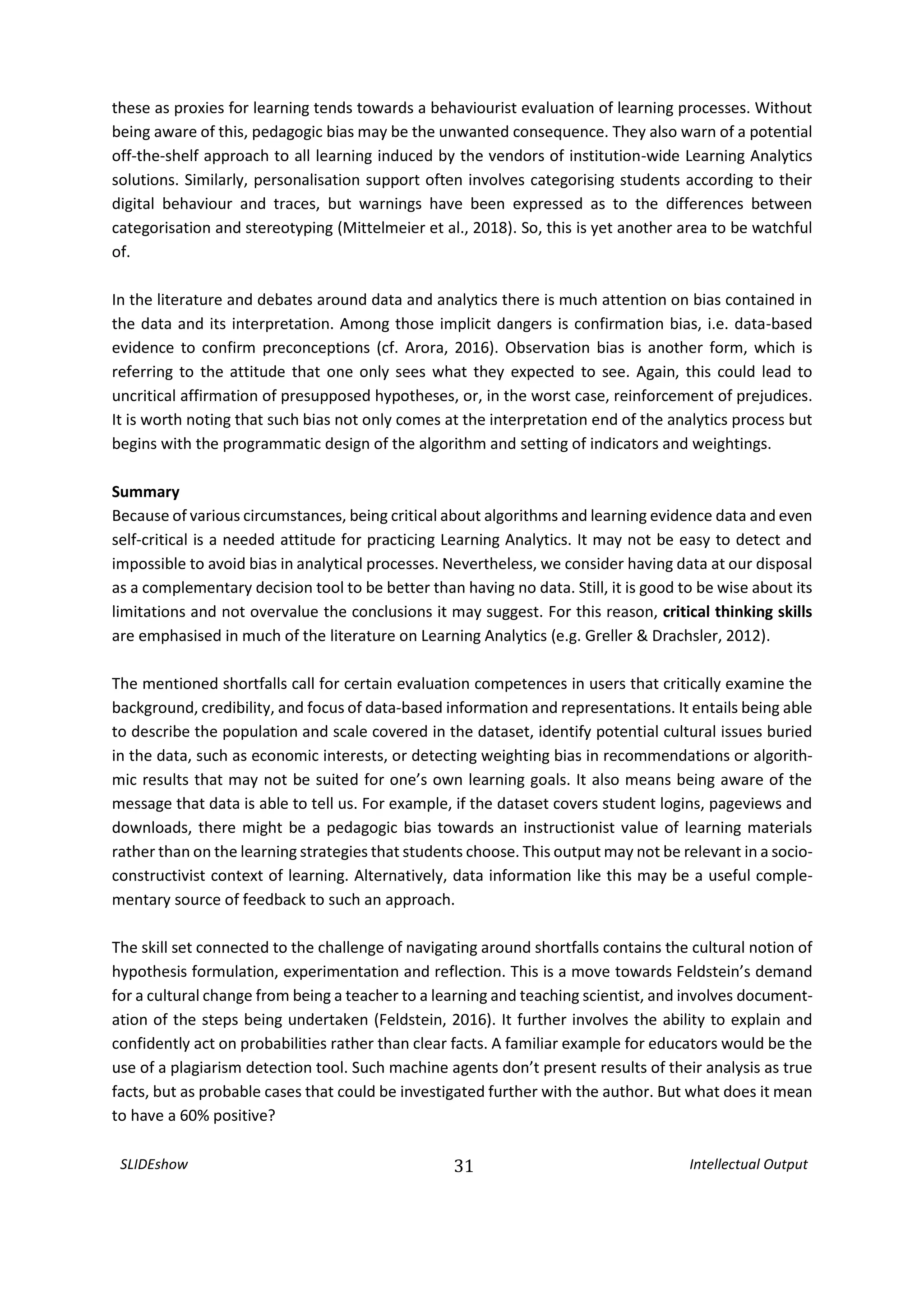 SLIDEshow 31 Intellectual Output
these as proxies for learning tends towards a behaviourist evaluation of learning processes. Without
being aware of this, pedagogic bias may be the unwanted consequence. They also warn of a potential
off-the-shelf approach to all learning induced by the vendors of institution-wide Learning Analytics
solutions. Similarly, personalisation support often involves categorising students according to their
digital behaviour and traces, but warnings have been expressed as to the differences between
categorisation and stereotyping (Mittelmeier et al., 2018). So, this is yet another area to be watchful
of.
In the literature and debates around data and analytics there is much attention on bias contained in
the data and its interpretation. Among those implicit dangers is confirmation bias, i.e. data-based
evidence to confirm preconceptions (cf. Arora, 2016). Observation bias is another form, which is
referring to the attitude that one only sees what they expected to see. Again, this could lead to
uncritical affirmation of presupposed hypotheses, or, in the worst case, reinforcement of prejudices.
It is worth noting that such bias not only comes at the interpretation end of the analytics process but
begins with the programmatic design of the algorithm and setting of indicators and weightings.
Summary
Because of various circumstances, being critical about algorithms and learning evidence data and even
self-critical is a needed attitude for practicing Learning Analytics. It may not be easy to detect and
impossible to avoid bias in analytical processes. Nevertheless, we consider having data at our disposal
as a complementary decision tool to be better than having no data. Still, it is good to be wise about its
limitations and not overvalue the conclusions it may suggest. For this reason, critical thinking skills
are emphasised in much of the literature on Learning Analytics (e.g. Greller & Drachsler, 2012).
The mentioned shortfalls call for certain evaluation competences in users that critically examine the
background, credibility, and focus of data-based information and representations. It entails being able
to describe the population and scale covered in the dataset, identify potential cultural issues buried
in the data, such as economic interests, or detecting weighting bias in recommendations or algorith-
mic results that may not be suited for one’s own learning goals. It also means being aware of the
message that data is able to tell us. For example, if the dataset covers student logins, pageviews and
downloads, there might be a pedagogic bias towards an instructionist value of learning materials
rather than on the learning strategies that students choose. This output may not be relevant in a socio-
constructivist context of learning. Alternatively, data information like this may be a useful comple-
mentary source of feedback to such an approach.
The skill set connected to the challenge of navigating around shortfalls contains the cultural notion of
hypothesis formulation, experimentation and reflection. This is a move towards Feldstein’s demand
for a cultural change from being a teacher to a learning and teaching scientist, and involves document-
ation of the steps being undertaken (Feldstein, 2016). It further involves the ability to explain and
confidently act on probabilities rather than clear facts. A familiar example for educators would be the
use of a plagiarism detection tool. Such machine agents don’t present results of their analysis as true
facts, but as probable cases that could be investigated further with the author. But what does it mean
to have a 60% positive?
 