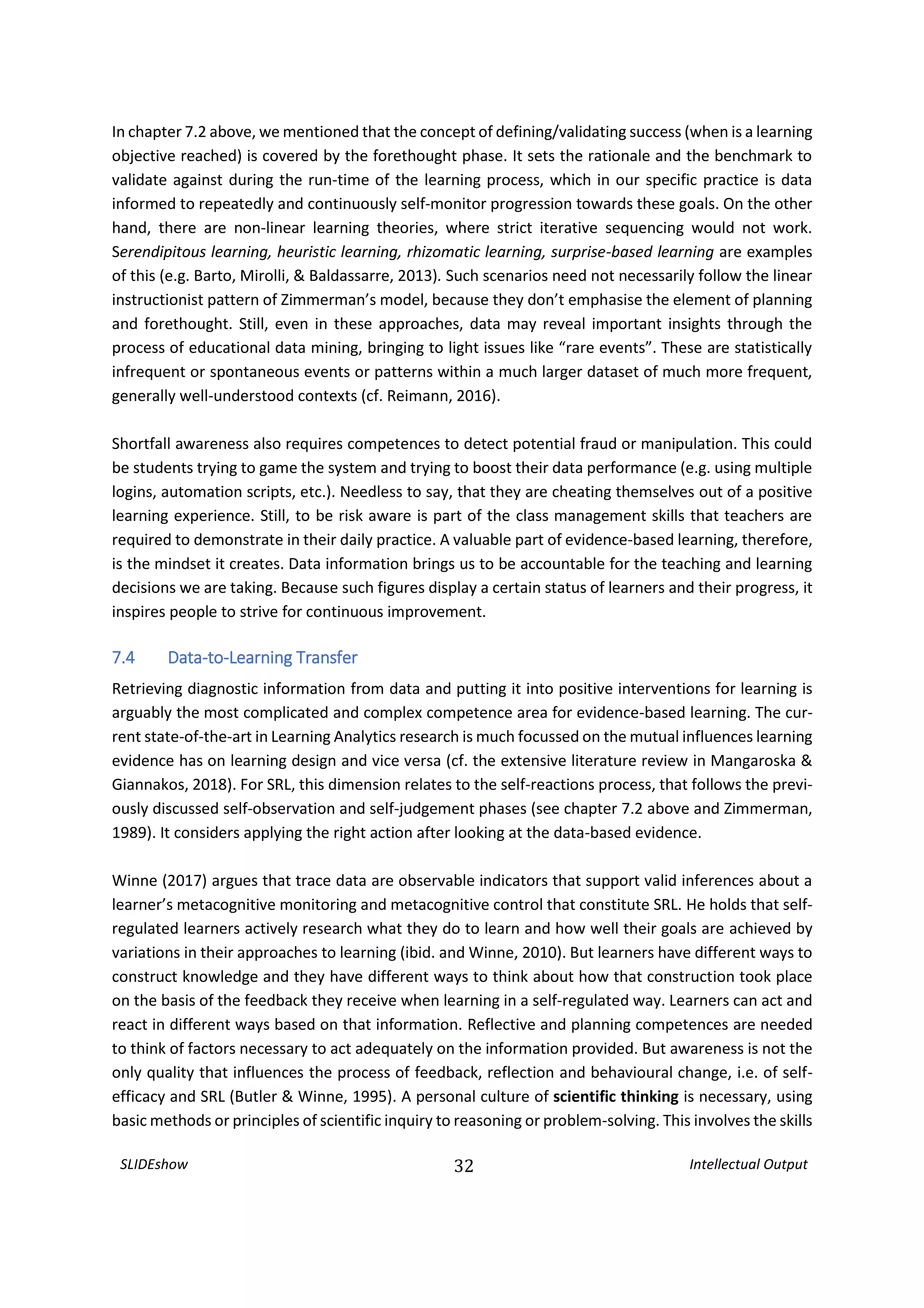 SLIDEshow 32 Intellectual Output
In chapter 7.2 above, we mentioned that the concept of defining/validating success (when is a learning
objective reached) is covered by the forethought phase. It sets the rationale and the benchmark to
validate against during the run-time of the learning process, which in our specific practice is data
informed to repeatedly and continuously self-monitor progression towards these goals. On the other
hand, there are non-linear learning theories, where strict iterative sequencing would not work.
Serendipitous learning, heuristic learning, rhizomatic learning, surprise-based learning are examples
of this (e.g. Barto, Mirolli, & Baldassarre, 2013). Such scenarios need not necessarily follow the linear
instructionist pattern of Zimmerman’s model, because they don’t emphasise the element of planning
and forethought. Still, even in these approaches, data may reveal important insights through the
process of educational data mining, bringing to light issues like “rare events”. These are statistically
infrequent or spontaneous events or patterns within a much larger dataset of much more frequent,
generally well-understood contexts (cf. Reimann, 2016).
Shortfall awareness also requires competences to detect potential fraud or manipulation. This could
be students trying to game the system and trying to boost their data performance (e.g. using multiple
logins, automation scripts, etc.). Needless to say, that they are cheating themselves out of a positive
learning experience. Still, to be risk aware is part of the class management skills that teachers are
required to demonstrate in their daily practice. A valuable part of evidence-based learning, therefore,
is the mindset it creates. Data information brings us to be accountable for the teaching and learning
decisions we are taking. Because such figures display a certain status of learners and their progress, it
inspires people to strive for continuous improvement.
7.4 Data-to-Learning Transfer
Retrieving diagnostic information from data and putting it into positive interventions for learning is
arguably the most complicated and complex competence area for evidence-based learning. The cur-
rent state-of-the-art in Learning Analytics research is much focussed on the mutual influences learning
evidence has on learning design and vice versa (cf. the extensive literature review in Mangaroska &
Giannakos, 2018). For SRL, this dimension relates to the self-reactions process, that follows the previ-
ously discussed self-observation and self-judgement phases (see chapter 7.2 above and Zimmerman,
1989). It considers applying the right action after looking at the data-based evidence.
Winne (2017) argues that trace data are observable indicators that support valid inferences about a
learner’s metacognitive monitoring and metacognitive control that constitute SRL. He holds that self-
regulated learners actively research what they do to learn and how well their goals are achieved by
variations in their approaches to learning (ibid. and Winne, 2010). But learners have different ways to
construct knowledge and they have different ways to think about how that construction took place
on the basis of the feedback they receive when learning in a self-regulated way. Learners can act and
react in different ways based on that information. Reflective and planning competences are needed
to think of factors necessary to act adequately on the information provided. But awareness is not the
only quality that influences the process of feedback, reflection and behavioural change, i.e. of self-
efficacy and SRL (Butler & Winne, 1995). A personal culture of scientific thinking is necessary, using
basic methods or principles of scientific inquiry to reasoning or problem-solving. This involves the skills
 