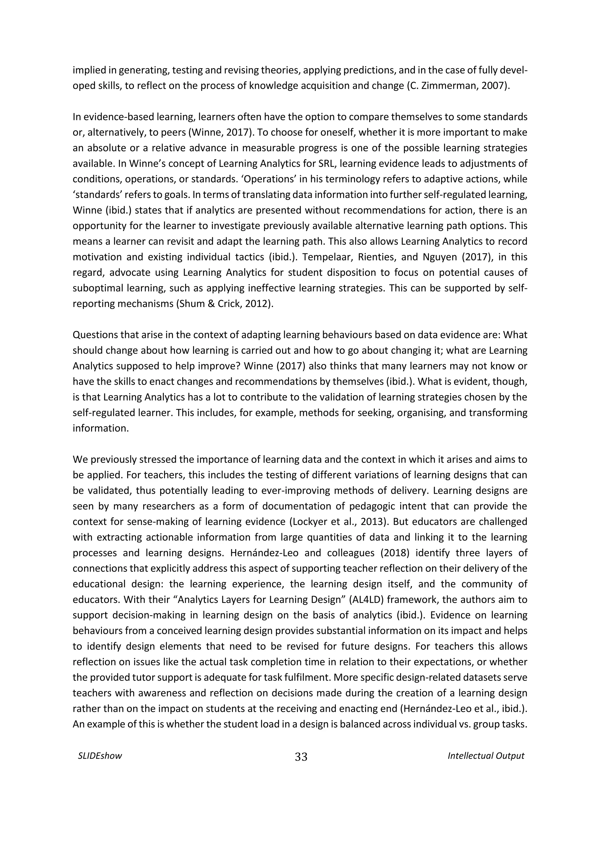 SLIDEshow 33 Intellectual Output
implied in generating, testing and revising theories, applying predictions, and in the case of fully devel-
oped skills, to reflect on the process of knowledge acquisition and change (C. Zimmerman, 2007).
In evidence-based learning, learners often have the option to compare themselves to some standards
or, alternatively, to peers (Winne, 2017). To choose for oneself, whether it is more important to make
an absolute or a relative advance in measurable progress is one of the possible learning strategies
available. In Winne’s concept of Learning Analytics for SRL, learning evidence leads to adjustments of
conditions, operations, or standards. ‘Operations’ in his terminology refers to adaptive actions, while
‘standards’ refers to goals. In terms of translating data information into further self-regulated learning,
Winne (ibid.) states that if analytics are presented without recommendations for action, there is an
opportunity for the learner to investigate previously available alternative learning path options. This
means a learner can revisit and adapt the learning path. This also allows Learning Analytics to record
motivation and existing individual tactics (ibid.). Tempelaar, Rienties, and Nguyen (2017), in this
regard, advocate using Learning Analytics for student disposition to focus on potential causes of
suboptimal learning, such as applying ineffective learning strategies. This can be supported by self-
reporting mechanisms (Shum & Crick, 2012).
Questions that arise in the context of adapting learning behaviours based on data evidence are: What
should change about how learning is carried out and how to go about changing it; what are Learning
Analytics supposed to help improve? Winne (2017) also thinks that many learners may not know or
have the skills to enact changes and recommendations by themselves (ibid.). What is evident, though,
is that Learning Analytics has a lot to contribute to the validation of learning strategies chosen by the
self-regulated learner. This includes, for example, methods for seeking, organising, and transforming
information.
We previously stressed the importance of learning data and the context in which it arises and aims to
be applied. For teachers, this includes the testing of different variations of learning designs that can
be validated, thus potentially leading to ever-improving methods of delivery. Learning designs are
seen by many researchers as a form of documentation of pedagogic intent that can provide the
context for sense-making of learning evidence (Lockyer et al., 2013). But educators are challenged
with extracting actionable information from large quantities of data and linking it to the learning
processes and learning designs. Hernández-Leo and colleagues (2018) identify three layers of
connections that explicitly address this aspect of supporting teacher reflection on their delivery of the
educational design: the learning experience, the learning design itself, and the community of
educators. With their “Analytics Layers for Learning Design” (AL4LD) framework, the authors aim to
support decision-making in learning design on the basis of analytics (ibid.). Evidence on learning
behaviours from a conceived learning design provides substantial information on its impact and helps
to identify design elements that need to be revised for future designs. For teachers this allows
reflection on issues like the actual task completion time in relation to their expectations, or whether
the provided tutor support is adequate for task fulfilment. More specific design-related datasets serve
teachers with awareness and reflection on decisions made during the creation of a learning design
rather than on the impact on students at the receiving and enacting end (Hernández‐Leo et al., ibid.).
An example of this is whether the student load in a design is balanced across individual vs. group tasks.
 