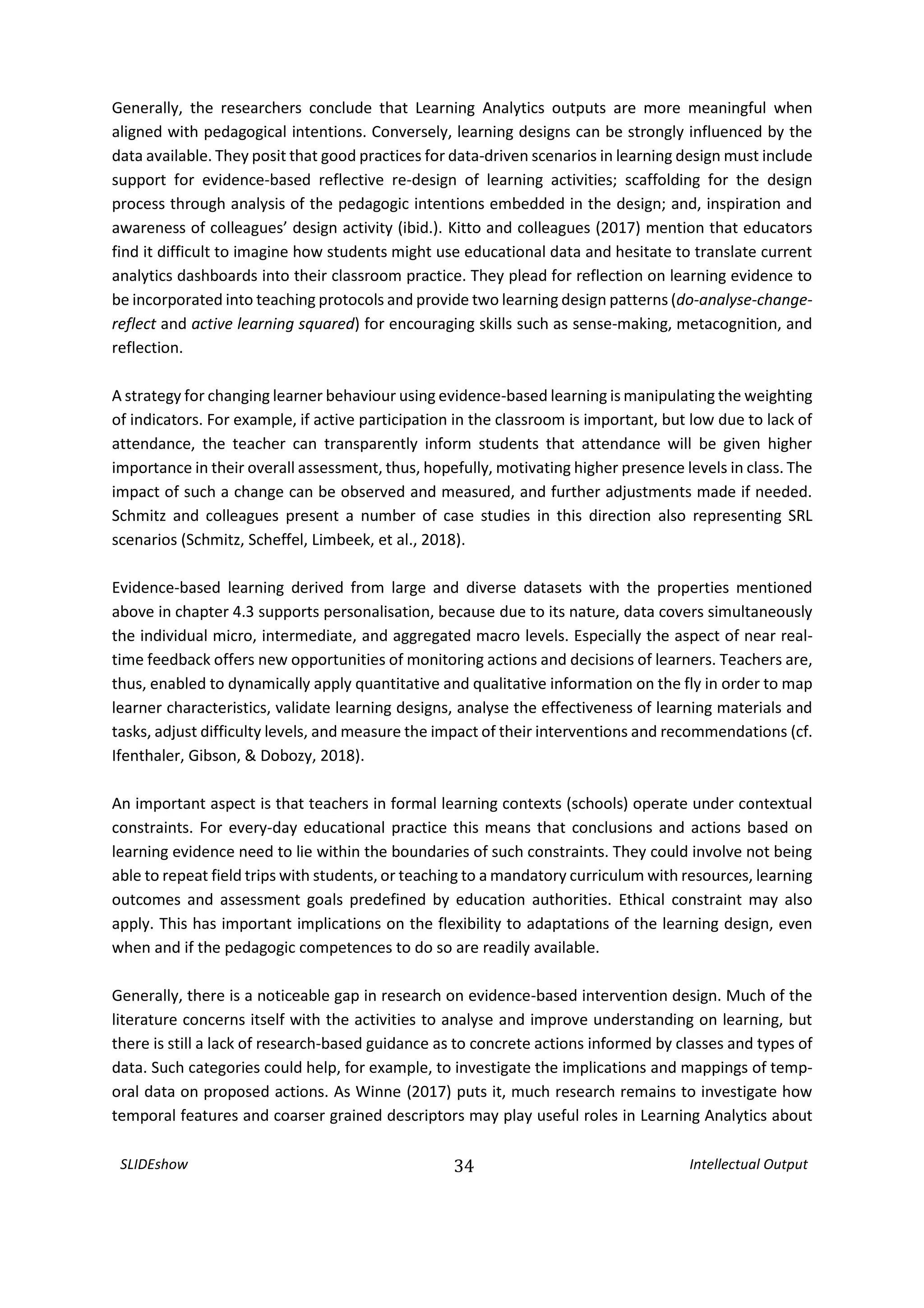 SLIDEshow 34 Intellectual Output
Generally, the researchers conclude that Learning Analytics outputs are more meaningful when
aligned with pedagogical intentions. Conversely, learning designs can be strongly influenced by the
data available. They posit that good practices for data-driven scenarios in learning design must include
support for evidence-based reflective re-design of learning activities; scaffolding for the design
process through analysis of the pedagogic intentions embedded in the design; and, inspiration and
awareness of colleagues’ design activity (ibid.). Kitto and colleagues (2017) mention that educators
find it difficult to imagine how students might use educational data and hesitate to translate current
analytics dashboards into their classroom practice. They plead for reflection on learning evidence to
be incorporated into teaching protocols and provide two learning design patterns (do-analyse-change-
reflect and active learning squared) for encouraging skills such as sense-making, metacognition, and
reflection.
A strategy for changing learner behaviour using evidence-based learning is manipulating the weighting
of indicators. For example, if active participation in the classroom is important, but low due to lack of
attendance, the teacher can transparently inform students that attendance will be given higher
importance in their overall assessment, thus, hopefully, motivating higher presence levels in class. The
impact of such a change can be observed and measured, and further adjustments made if needed.
Schmitz and colleagues present a number of case studies in this direction also representing SRL
scenarios (Schmitz, Scheffel, Limbeek, et al., 2018).
Evidence-based learning derived from large and diverse datasets with the properties mentioned
above in chapter 4.3 supports personalisation, because due to its nature, data covers simultaneously
the individual micro, intermediate, and aggregated macro levels. Especially the aspect of near real-
time feedback offers new opportunities of monitoring actions and decisions of learners. Teachers are,
thus, enabled to dynamically apply quantitative and qualitative information on the fly in order to map
learner characteristics, validate learning designs, analyse the effectiveness of learning materials and
tasks, adjust difficulty levels, and measure the impact of their interventions and recommendations (cf.
Ifenthaler, Gibson, & Dobozy, 2018).
An important aspect is that teachers in formal learning contexts (schools) operate under contextual
constraints. For every-day educational practice this means that conclusions and actions based on
learning evidence need to lie within the boundaries of such constraints. They could involve not being
able to repeat field trips with students, or teaching to a mandatory curriculum with resources, learning
outcomes and assessment goals predefined by education authorities. Ethical constraint may also
apply. This has important implications on the flexibility to adaptations of the learning design, even
when and if the pedagogic competences to do so are readily available.
Generally, there is a noticeable gap in research on evidence-based intervention design. Much of the
literature concerns itself with the activities to analyse and improve understanding on learning, but
there is still a lack of research-based guidance as to concrete actions informed by classes and types of
data. Such categories could help, for example, to investigate the implications and mappings of temp-
oral data on proposed actions. As Winne (2017) puts it, much research remains to investigate how
temporal features and coarser grained descriptors may play useful roles in Learning Analytics about
 