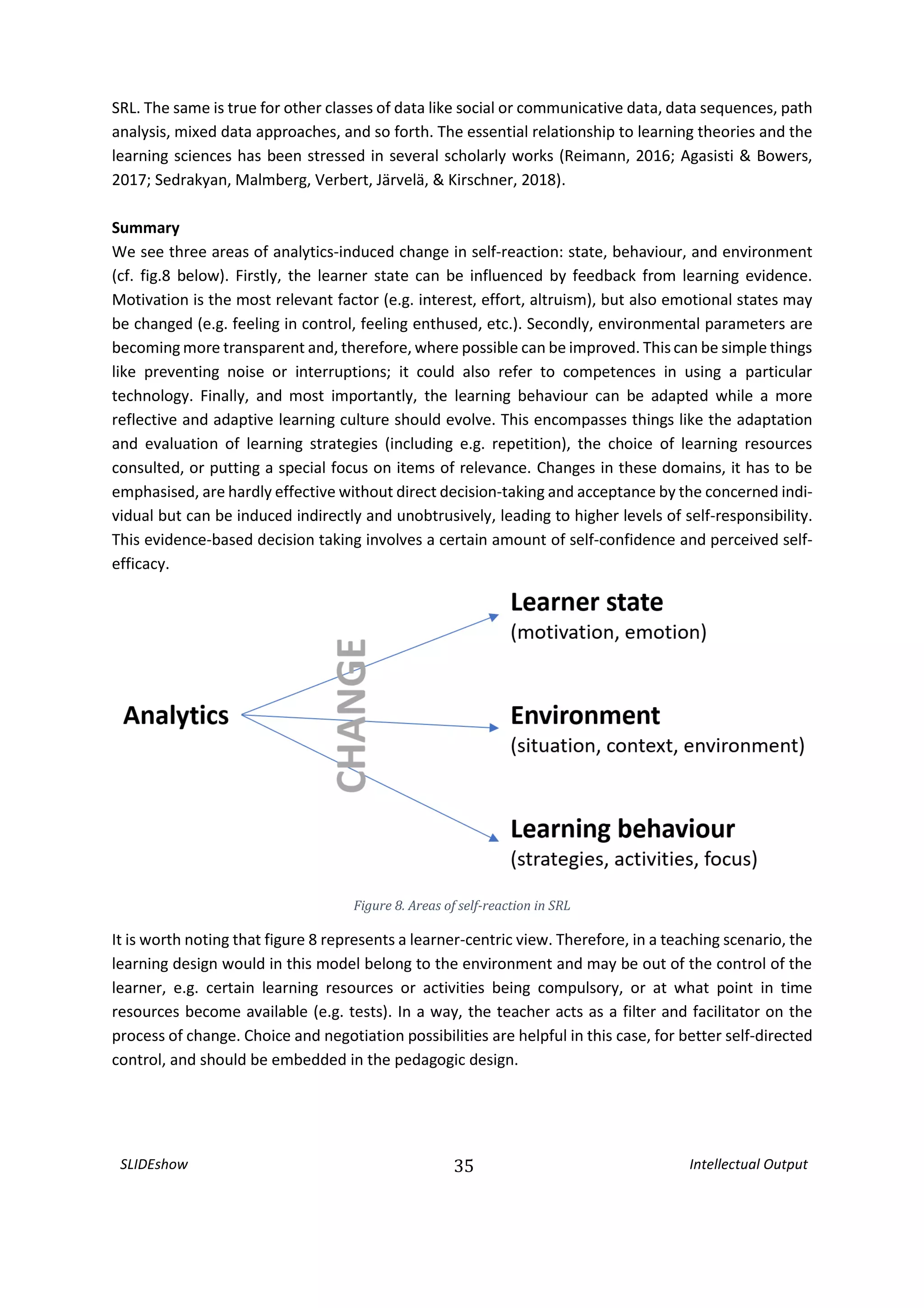SLIDEshow 35 Intellectual Output
SRL. The same is true for other classes of data like social or communicative data, data sequences, path
analysis, mixed data approaches, and so forth. The essential relationship to learning theories and the
learning sciences has been stressed in several scholarly works (Reimann, 2016; Agasisti & Bowers,
2017; Sedrakyan, Malmberg, Verbert, Järvelä, & Kirschner, 2018).
Summary
We see three areas of analytics-induced change in self-reaction: state, behaviour, and environment
(cf. fig.8 below). Firstly, the learner state can be influenced by feedback from learning evidence.
Motivation is the most relevant factor (e.g. interest, effort, altruism), but also emotional states may
be changed (e.g. feeling in control, feeling enthused, etc.). Secondly, environmental parameters are
becoming more transparent and, therefore, where possible can be improved. Thiscan be simple things
like preventing noise or interruptions; it could also refer to competences in using a particular
technology. Finally, and most importantly, the learning behaviour can be adapted while a more
reflective and adaptive learning culture should evolve. This encompasses things like the adaptation
and evaluation of learning strategies (including e.g. repetition), the choice of learning resources
consulted, or putting a special focus on items of relevance. Changes in these domains, it has to be
emphasised, are hardly effective without direct decision-taking and acceptance by the concerned indi-
vidual but can be induced indirectly and unobtrusively, leading to higher levels of self-responsibility.
This evidence-based decision taking involves a certain amount of self-confidence and perceived self-
efficacy.
Figure 8. Areas of self-reaction in SRL
It is worth noting that figure 8 represents a learner-centric view. Therefore, in a teaching scenario, the
learning design would in this model belong to the environment and may be out of the control of the
learner, e.g. certain learning resources or activities being compulsory, or at what point in time
resources become available (e.g. tests). In a way, the teacher acts as a filter and facilitator on the
process of change. Choice and negotiation possibilities are helpful in this case, for better self-directed
control, and should be embedded in the pedagogic design.
 