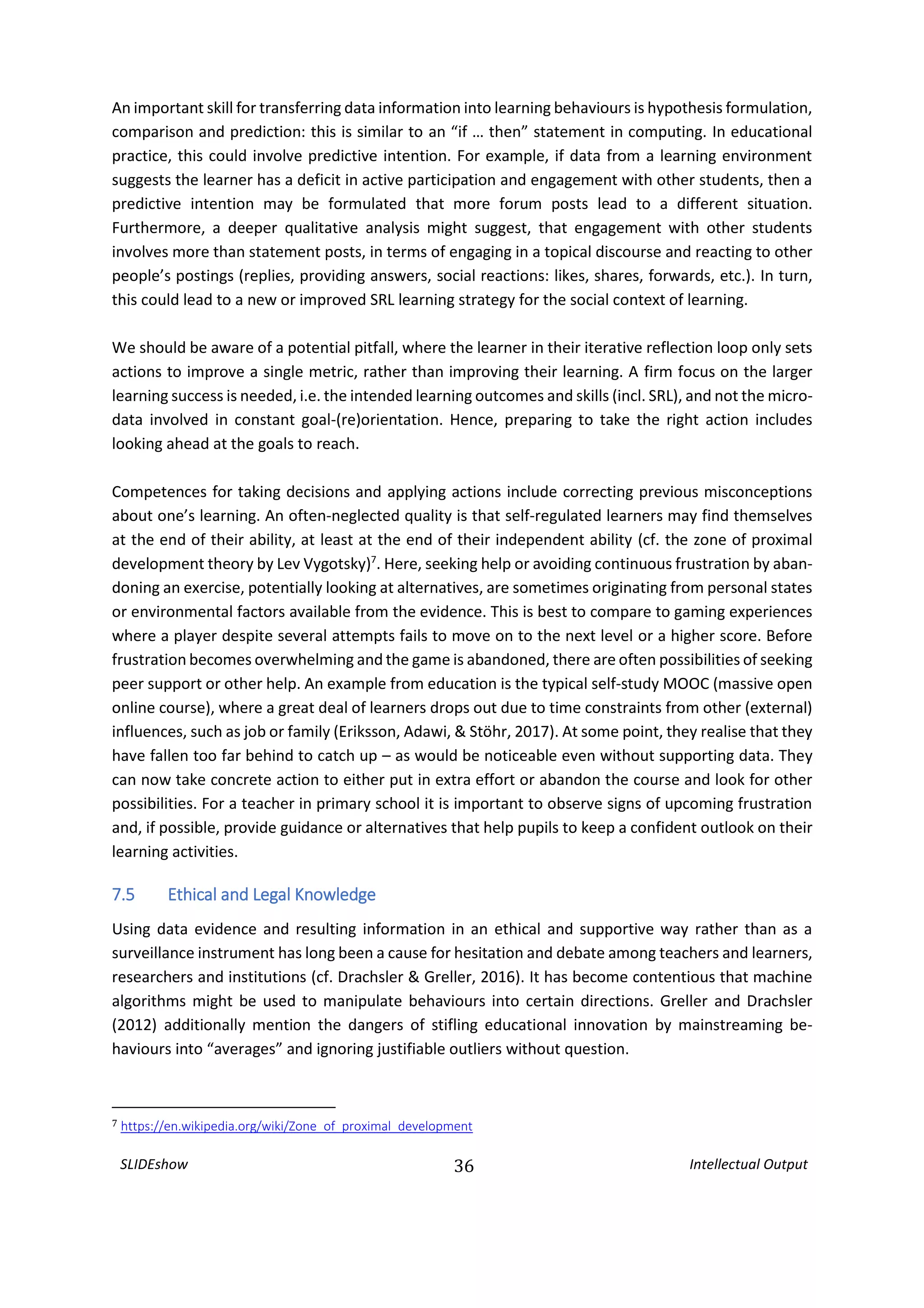 SLIDEshow 36 Intellectual Output
An important skill for transferring data information into learning behaviours is hypothesis formulation,
comparison and prediction: this is similar to an “if … then” statement in computing. In educational
practice, this could involve predictive intention. For example, if data from a learning environment
suggests the learner has a deficit in active participation and engagement with other students, then a
predictive intention may be formulated that more forum posts lead to a different situation.
Furthermore, a deeper qualitative analysis might suggest, that engagement with other students
involves more than statement posts, in terms of engaging in a topical discourse and reacting to other
people’s postings (replies, providing answers, social reactions: likes, shares, forwards, etc.). In turn,
this could lead to a new or improved SRL learning strategy for the social context of learning.
We should be aware of a potential pitfall, where the learner in their iterative reflection loop only sets
actions to improve a single metric, rather than improving their learning. A firm focus on the larger
learning success is needed, i.e. the intended learning outcomes and skills (incl. SRL), and not the micro-
data involved in constant goal-(re)orientation. Hence, preparing to take the right action includes
looking ahead at the goals to reach.
Competences for taking decisions and applying actions include correcting previous misconceptions
about one’s learning. An often-neglected quality is that self-regulated learners may find themselves
at the end of their ability, at least at the end of their independent ability (cf. the zone of proximal
development theory by Lev Vygotsky)7
. Here, seeking help or avoiding continuous frustration by aban-
doning an exercise, potentially looking at alternatives, are sometimes originating from personal states
or environmental factors available from the evidence. This is best to compare to gaming experiences
where a player despite several attempts fails to move on to the next level or a higher score. Before
frustration becomes overwhelming and the game is abandoned, there are often possibilities of seeking
peer support or other help. An example from education is the typical self-study MOOC (massive open
online course), where a great deal of learners drops out due to time constraints from other (external)
influences, such as job or family (Eriksson, Adawi, & Stöhr, 2017). At some point, they realise that they
have fallen too far behind to catch up – as would be noticeable even without supporting data. They
can now take concrete action to either put in extra effort or abandon the course and look for other
possibilities. For a teacher in primary school it is important to observe signs of upcoming frustration
and, if possible, provide guidance or alternatives that help pupils to keep a confident outlook on their
learning activities.
7.5 Ethical and Legal Knowledge
Using data evidence and resulting information in an ethical and supportive way rather than as a
surveillance instrument has long been a cause for hesitation and debate among teachers and learners,
researchers and institutions (cf. Drachsler & Greller, 2016). It has become contentious that machine
algorithms might be used to manipulate behaviours into certain directions. Greller and Drachsler
(2012) additionally mention the dangers of stifling educational innovation by mainstreaming be-
haviours into “averages” and ignoring justifiable outliers without question.
7 https://en.wikipedia.org/wiki/Zone_of_proximal_development
 