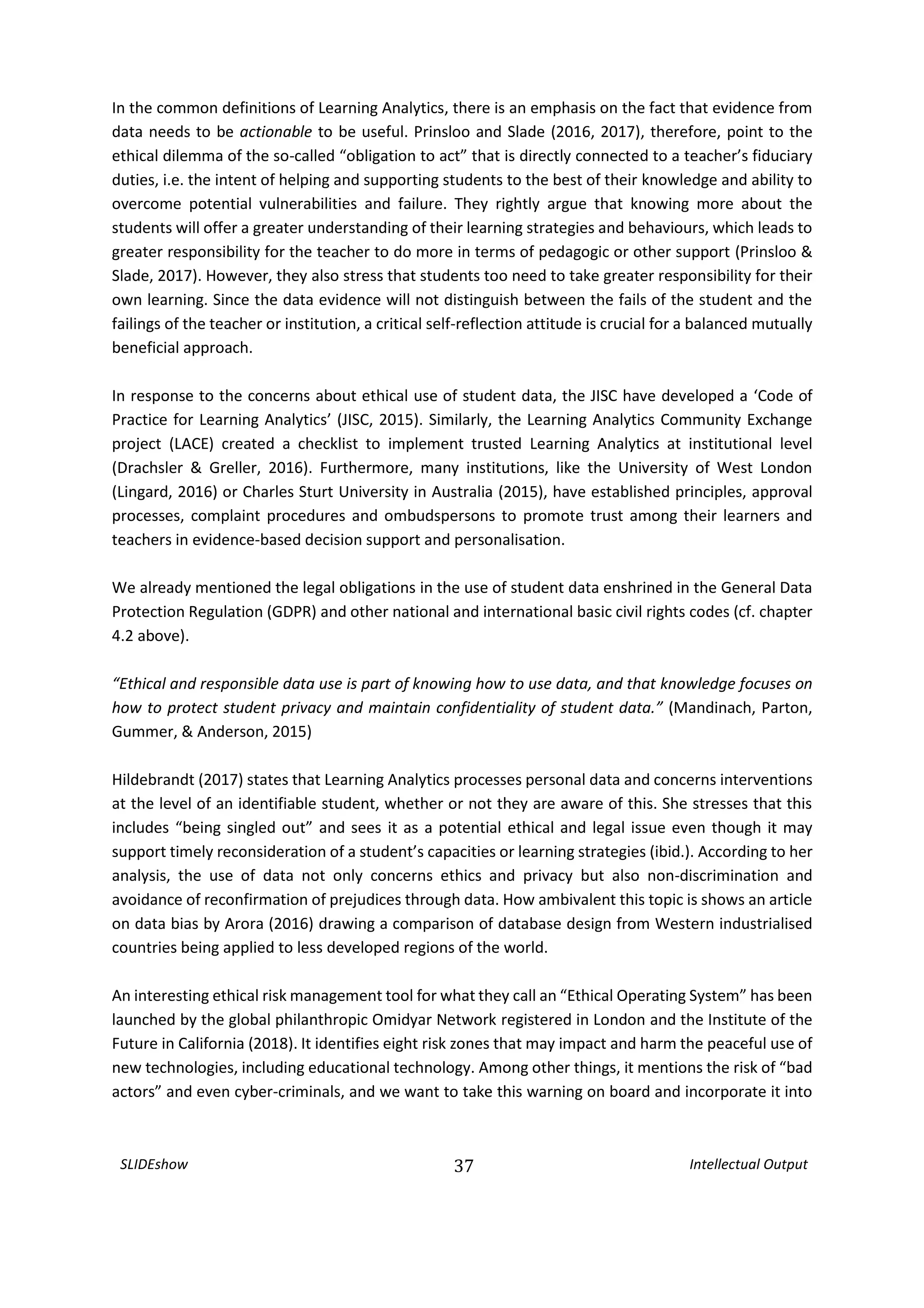SLIDEshow 37 Intellectual Output
In the common definitions of Learning Analytics, there is an emphasis on the fact that evidence from
data needs to be actionable to be useful. Prinsloo and Slade (2016, 2017), therefore, point to the
ethical dilemma of the so-called “obligation to act” that is directly connected to a teacher’s fiduciary
duties, i.e. the intent of helping and supporting students to the best of their knowledge and ability to
overcome potential vulnerabilities and failure. They rightly argue that knowing more about the
students will offer a greater understanding of their learning strategies and behaviours, which leads to
greater responsibility for the teacher to do more in terms of pedagogic or other support (Prinsloo &
Slade, 2017). However, they also stress that students too need to take greater responsibility for their
own learning. Since the data evidence will not distinguish between the fails of the student and the
failings of the teacher or institution, a critical self-reflection attitude is crucial for a balanced mutually
beneficial approach.
In response to the concerns about ethical use of student data, the JISC have developed a ‘Code of
Practice for Learning Analytics’ (JISC, 2015). Similarly, the Learning Analytics Community Exchange
project (LACE) created a checklist to implement trusted Learning Analytics at institutional level
(Drachsler & Greller, 2016). Furthermore, many institutions, like the University of West London
(Lingard, 2016) or Charles Sturt University in Australia (2015), have established principles, approval
processes, complaint procedures and ombudspersons to promote trust among their learners and
teachers in evidence-based decision support and personalisation.
We already mentioned the legal obligations in the use of student data enshrined in the General Data
Protection Regulation (GDPR) and other national and international basic civil rights codes (cf. chapter
4.2 above).
“Ethical and responsible data use is part of knowing how to use data, and that knowledge focuses on
how to protect student privacy and maintain confidentiality of student data.” (Mandinach, Parton,
Gummer, & Anderson, 2015)
Hildebrandt (2017) states that Learning Analytics processes personal data and concerns interventions
at the level of an identifiable student, whether or not they are aware of this. She stresses that this
includes “being singled out” and sees it as a potential ethical and legal issue even though it may
support timely reconsideration of a student’s capacities or learning strategies (ibid.). According to her
analysis, the use of data not only concerns ethics and privacy but also non-discrimination and
avoidance of reconfirmation of prejudices through data. How ambivalent this topic is shows an article
on data bias by Arora (2016) drawing a comparison of database design from Western industrialised
countries being applied to less developed regions of the world.
An interesting ethical risk management tool for what they call an “Ethical Operating System” has been
launched by the global philanthropic Omidyar Network registered in London and the Institute of the
Future in California (2018). It identifies eight risk zones that may impact and harm the peaceful use of
new technologies, including educational technology. Among other things, it mentions the risk of “bad
actors” and even cyber-criminals, and we want to take this warning on board and incorporate it into
 