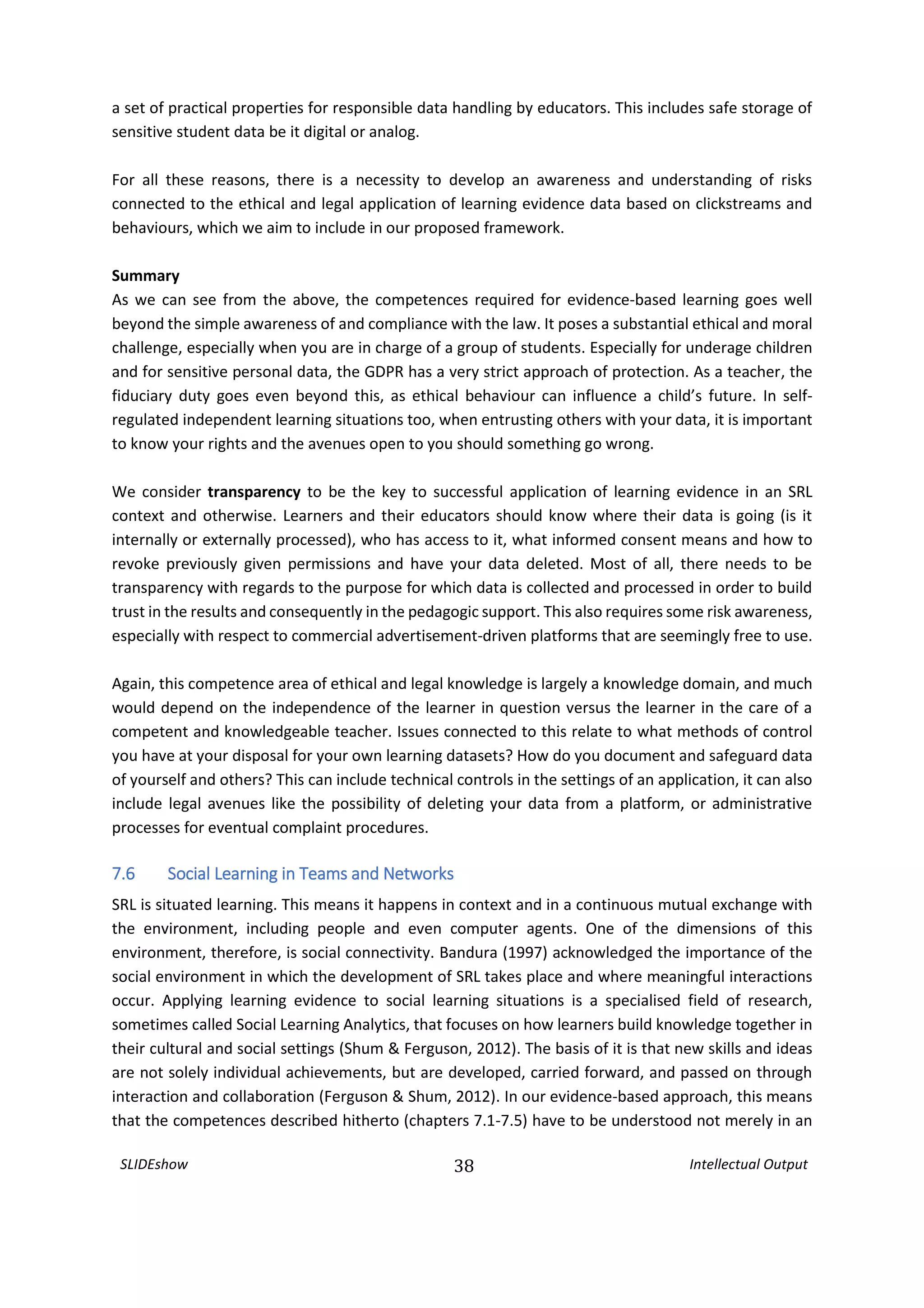 SLIDEshow 38 Intellectual Output
a set of practical properties for responsible data handling by educators. This includes safe storage of
sensitive student data be it digital or analog.
For all these reasons, there is a necessity to develop an awareness and understanding of risks
connected to the ethical and legal application of learning evidence data based on clickstreams and
behaviours, which we aim to include in our proposed framework.
Summary
As we can see from the above, the competences required for evidence-based learning goes well
beyond the simple awareness of and compliance with the law. It poses a substantial ethical and moral
challenge, especially when you are in charge of a group of students. Especially for underage children
and for sensitive personal data, the GDPR has a very strict approach of protection. As a teacher, the
fiduciary duty goes even beyond this, as ethical behaviour can influence a child’s future. In self-
regulated independent learning situations too, when entrusting others with your data, it is important
to know your rights and the avenues open to you should something go wrong.
We consider transparency to be the key to successful application of learning evidence in an SRL
context and otherwise. Learners and their educators should know where their data is going (is it
internally or externally processed), who has access to it, what informed consent means and how to
revoke previously given permissions and have your data deleted. Most of all, there needs to be
transparency with regards to the purpose for which data is collected and processed in order to build
trust in the results and consequently in the pedagogic support. This also requires some risk awareness,
especially with respect to commercial advertisement-driven platforms that are seemingly free to use.
Again, this competence area of ethical and legal knowledge is largely a knowledge domain, and much
would depend on the independence of the learner in question versus the learner in the care of a
competent and knowledgeable teacher. Issues connected to this relate to what methods of control
you have at your disposal for your own learning datasets? How do you document and safeguard data
of yourself and others? This can include technical controls in the settings of an application, it can also
include legal avenues like the possibility of deleting your data from a platform, or administrative
processes for eventual complaint procedures.
7.6 Social Learning in Teams and Networks
SRL is situated learning. This means it happens in context and in a continuous mutual exchange with
the environment, including people and even computer agents. One of the dimensions of this
environment, therefore, is social connectivity. Bandura (1997) acknowledged the importance of the
social environment in which the development of SRL takes place and where meaningful interactions
occur. Applying learning evidence to social learning situations is a specialised field of research,
sometimes called Social Learning Analytics, that focuses on how learners build knowledge together in
their cultural and social settings (Shum & Ferguson, 2012). The basis of it is that new skills and ideas
are not solely individual achievements, but are developed, carried forward, and passed on through
interaction and collaboration (Ferguson & Shum, 2012). In our evidence-based approach, this means
that the competences described hitherto (chapters 7.1-7.5) have to be understood not merely in an
 
