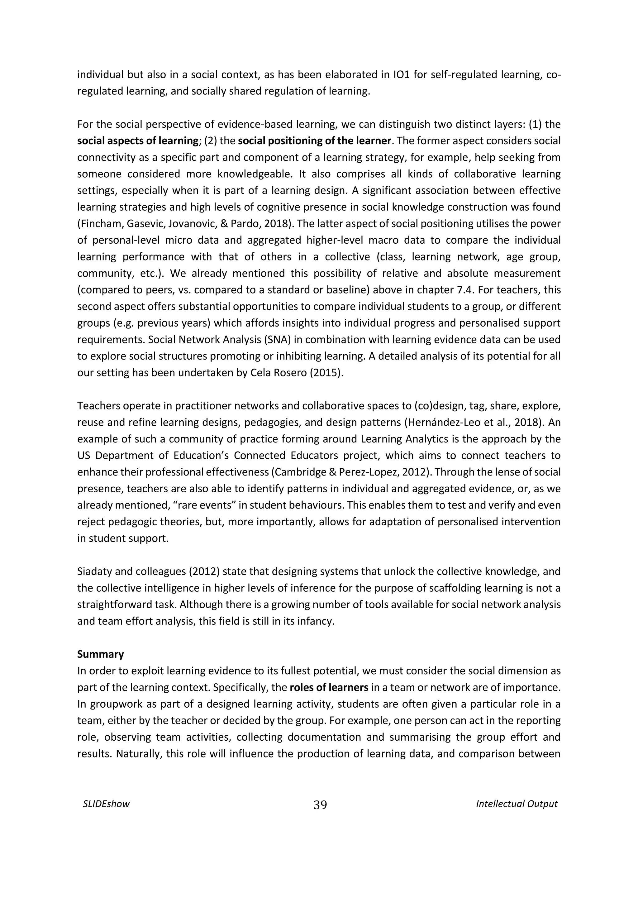 SLIDEshow 39 Intellectual Output
individual but also in a social context, as has been elaborated in IO1 for self-regulated learning, co-
regulated learning, and socially shared regulation of learning.
For the social perspective of evidence-based learning, we can distinguish two distinct layers: (1) the
social aspects of learning; (2) the social positioning of the learner. The former aspect considers social
connectivity as a specific part and component of a learning strategy, for example, help seeking from
someone considered more knowledgeable. It also comprises all kinds of collaborative learning
settings, especially when it is part of a learning design. A significant association between effective
learning strategies and high levels of cognitive presence in social knowledge construction was found
(Fincham, Gasevic, Jovanovic, & Pardo, 2018). The latter aspect of social positioning utilises the power
of personal-level micro data and aggregated higher-level macro data to compare the individual
learning performance with that of others in a collective (class, learning network, age group,
community, etc.). We already mentioned this possibility of relative and absolute measurement
(compared to peers, vs. compared to a standard or baseline) above in chapter 7.4. For teachers, this
second aspect offers substantial opportunities to compare individual students to a group, or different
groups (e.g. previous years) which affords insights into individual progress and personalised support
requirements. Social Network Analysis (SNA) in combination with learning evidence data can be used
to explore social structures promoting or inhibiting learning. A detailed analysis of its potential for all
our setting has been undertaken by Cela Rosero (2015).
Teachers operate in practitioner networks and collaborative spaces to (co)design, tag, share, explore,
reuse and refine learning designs, pedagogies, and design patterns (Hernández‐Leo et al., 2018). An
example of such a community of practice forming around Learning Analytics is the approach by the
US Department of Education’s Connected Educators project, which aims to connect teachers to
enhance their professional effectiveness (Cambridge & Perez-Lopez, 2012). Through the lense of social
presence, teachers are also able to identify patterns in individual and aggregated evidence, or, as we
already mentioned, “rare events” in student behaviours. This enables them to test and verify and even
reject pedagogic theories, but, more importantly, allows for adaptation of personalised intervention
in student support.
Siadaty and colleagues (2012) state that designing systems that unlock the collective knowledge, and
the collective intelligence in higher levels of inference for the purpose of scaffolding learning is not a
straightforward task. Although there is a growing number of tools available for social network analysis
and team effort analysis, this field is still in its infancy.
Summary
In order to exploit learning evidence to its fullest potential, we must consider the social dimension as
part of the learning context. Specifically, the roles of learners in a team or network are of importance.
In groupwork as part of a designed learning activity, students are often given a particular role in a
team, either by the teacher or decided by the group. For example, one person can act in the reporting
role, observing team activities, collecting documentation and summarising the group effort and
results. Naturally, this role will influence the production of learning data, and comparison between
 