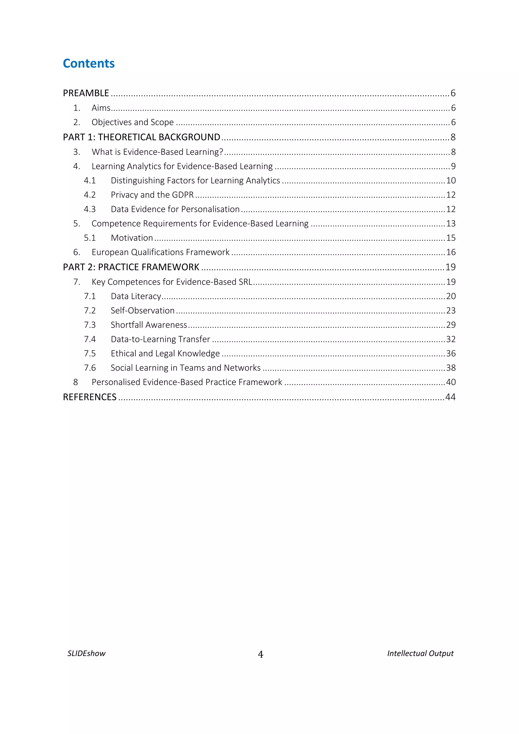 SLIDEshow 4 Intellectual Output
Contents
PREAMBLE.......................................................................................................................................6
1. Aims.............................................................................................................................................6
2. Objectives and Scope ..................................................................................................................6
PART 1: THEORETICAL BACKGROUND...........................................................................................8
3. What is Evidence-Based Learning?..............................................................................................8
4. Learning Analytics for Evidence-Based Learning .........................................................................9
4.1 Distinguishing Factors for Learning Analytics ....................................................................10
4.2 Privacy and the GDPR........................................................................................................12
4.3 Data Evidence for Personalisation.....................................................................................12
5. Competence Requirements for Evidence-Based Learning ........................................................13
5.1 Motivation.........................................................................................................................15
6. European Qualifications Framework .........................................................................................16
PART 2: PRACTICE FRAMEWORK .................................................................................................19
7. Key Competences for Evidence-Based SRL................................................................................19
7.1 Data Literacy......................................................................................................................20
7.2 Self-Observation................................................................................................................23
7.3 Shortfall Awareness...........................................................................................................29
7.4 Data-to-Learning Transfer .................................................................................................32
7.5 Ethical and Legal Knowledge .............................................................................................36
7.6 Social Learning in Teams and Networks ............................................................................38
8 Personalised Evidence-Based Practice Framework ...................................................................40
REFERENCES..................................................................................................................................44
 