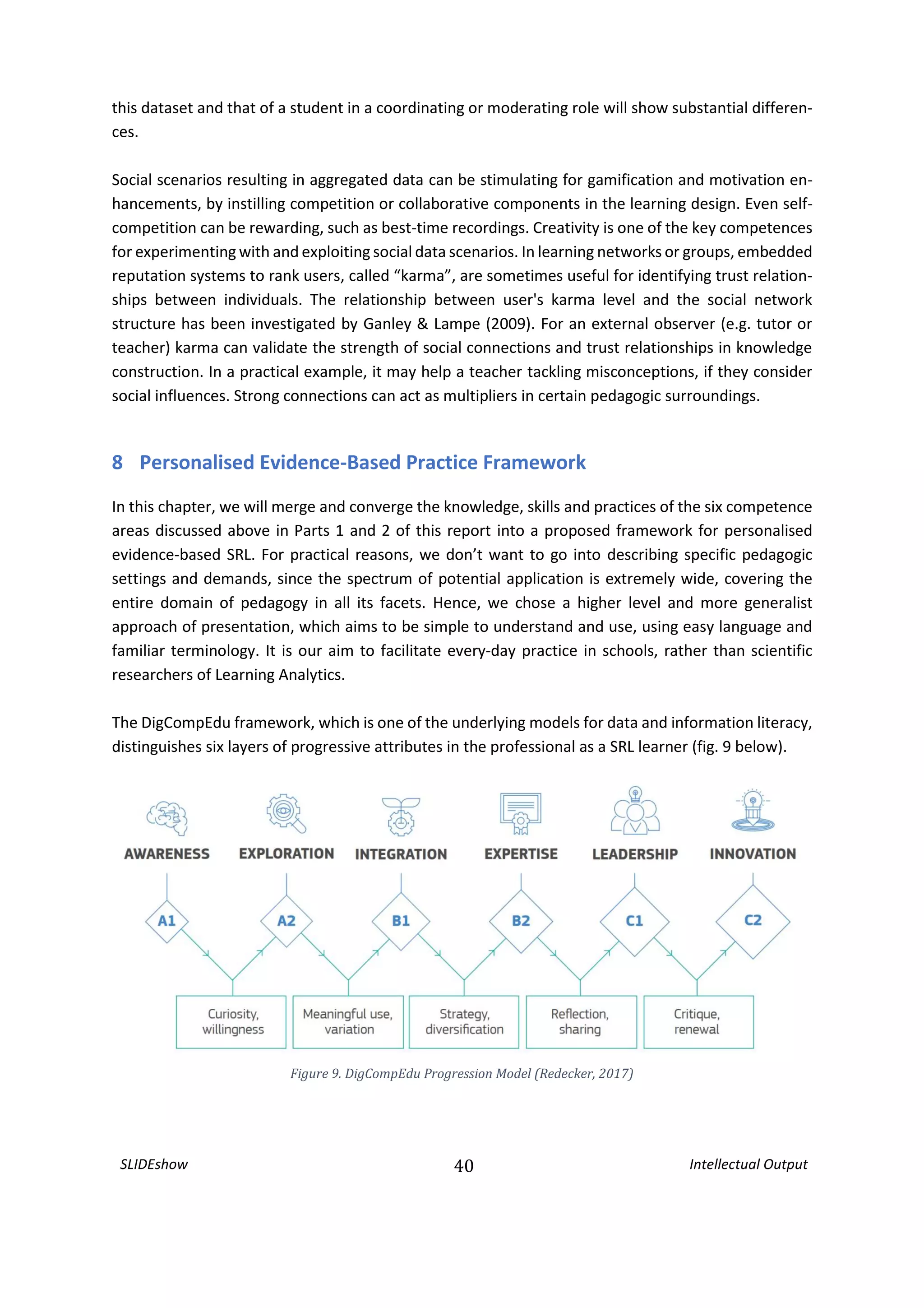 SLIDEshow 40 Intellectual Output
this dataset and that of a student in a coordinating or moderating role will show substantial differen-
ces.
Social scenarios resulting in aggregated data can be stimulating for gamification and motivation en-
hancements, by instilling competition or collaborative components in the learning design. Even self-
competition can be rewarding, such as best-time recordings. Creativity is one of the key competences
for experimenting with and exploiting social data scenarios. In learning networks or groups, embedded
reputation systems to rank users, called “karma”, are sometimes useful for identifying trust relation-
ships between individuals. The relationship between user's karma level and the social network
structure has been investigated by Ganley & Lampe (2009). For an external observer (e.g. tutor or
teacher) karma can validate the strength of social connections and trust relationships in knowledge
construction. In a practical example, it may help a teacher tackling misconceptions, if they consider
social influences. Strong connections can act as multipliers in certain pedagogic surroundings.
8 Personalised Evidence-Based Practice Framework
In this chapter, we will merge and converge the knowledge, skills and practices of the six competence
areas discussed above in Parts 1 and 2 of this report into a proposed framework for personalised
evidence-based SRL. For practical reasons, we don’t want to go into describing specific pedagogic
settings and demands, since the spectrum of potential application is extremely wide, covering the
entire domain of pedagogy in all its facets. Hence, we chose a higher level and more generalist
approach of presentation, which aims to be simple to understand and use, using easy language and
familiar terminology. It is our aim to facilitate every-day practice in schools, rather than scientific
researchers of Learning Analytics.
The DigCompEdu framework, which is one of the underlying models for data and information literacy,
distinguishes six layers of progressive attributes in the professional as a SRL learner (fig. 9 below).
Figure 9. DigCompEdu Progression Model (Redecker, 2017)
 