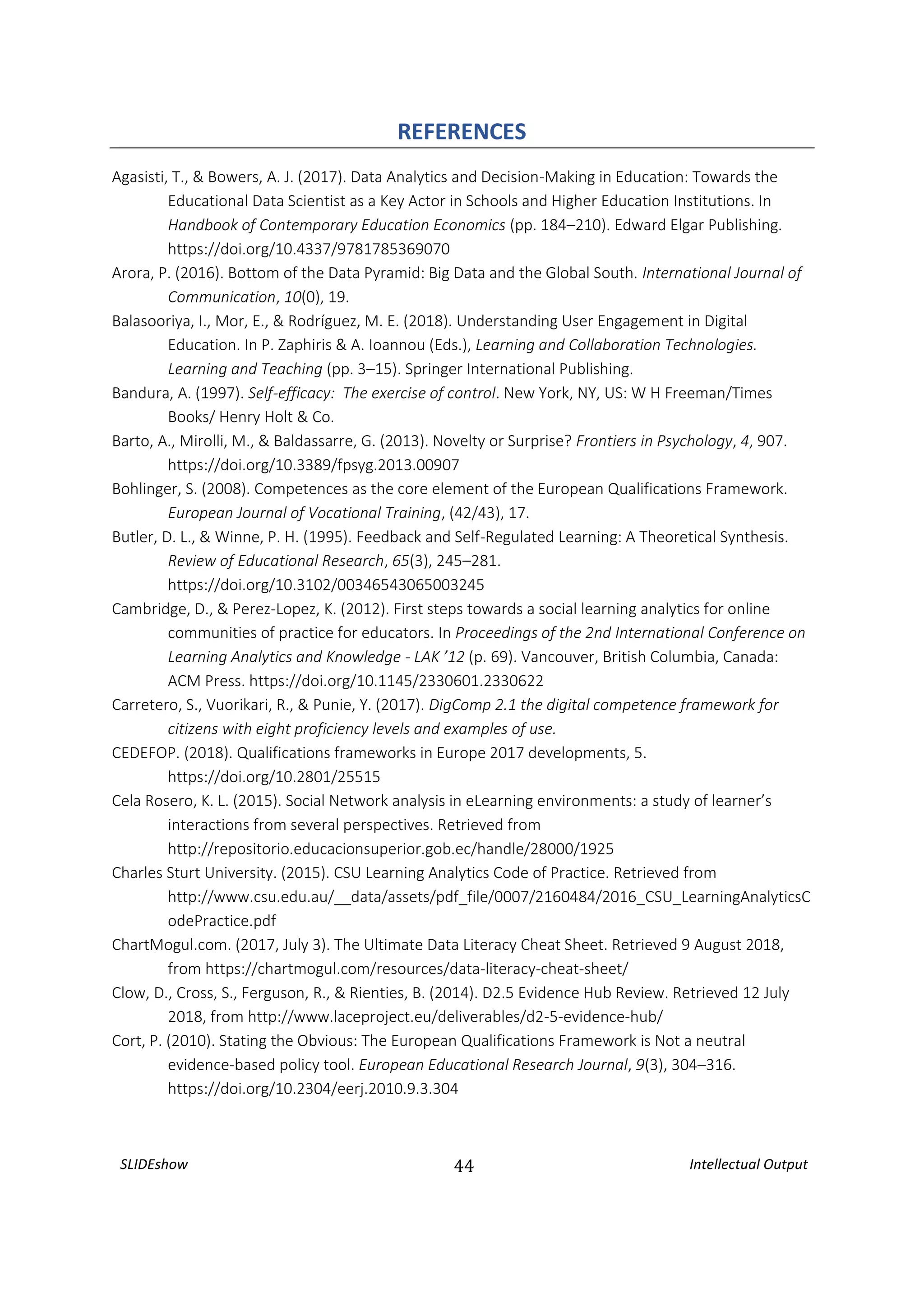 SLIDEshow 44 Intellectual Output
REFERENCES
Agasisti, T., & Bowers, A. J. (2017). Data Analytics and Decision-Making in Education: Towards the
Educational Data Scientist as a Key Actor in Schools and Higher Education Institutions. In
Handbook of Contemporary Education Economics (pp. 184–210). Edward Elgar Publishing.
https://doi.org/10.4337/9781785369070
Arora, P. (2016). Bottom of the Data Pyramid: Big Data and the Global South. International Journal of
Communication, 10(0), 19.
Balasooriya, I., Mor, E., & Rodríguez, M. E. (2018). Understanding User Engagement in Digital
Education. In P. Zaphiris & A. Ioannou (Eds.), Learning and Collaboration Technologies.
Learning and Teaching (pp. 3–15). Springer International Publishing.
Bandura, A. (1997). Self-efficacy: The exercise of control. New York, NY, US: W H Freeman/Times
Books/ Henry Holt & Co.
Barto, A., Mirolli, M., & Baldassarre, G. (2013). Novelty or Surprise? Frontiers in Psychology, 4, 907.
https://doi.org/10.3389/fpsyg.2013.00907
Bohlinger, S. (2008). Competences as the core element of the European Qualifications Framework.
European Journal of Vocational Training, (42/43), 17.
Butler, D. L., & Winne, P. H. (1995). Feedback and Self-Regulated Learning: A Theoretical Synthesis.
Review of Educational Research, 65(3), 245–281.
https://doi.org/10.3102/00346543065003245
Cambridge, D., & Perez-Lopez, K. (2012). First steps towards a social learning analytics for online
communities of practice for educators. In Proceedings of the 2nd International Conference on
Learning Analytics and Knowledge - LAK ’12 (p. 69). Vancouver, British Columbia, Canada:
ACM Press. https://doi.org/10.1145/2330601.2330622
Carretero, S., Vuorikari, R., & Punie, Y. (2017). DigComp 2.1 the digital competence framework for
citizens with eight proficiency levels and examples of use.
CEDEFOP. (2018). Qualifications frameworks in Europe 2017 developments, 5.
https://doi.org/10.2801/25515
Cela Rosero, K. L. (2015). Social Network analysis in eLearning environments: a study of learner’s
interactions from several perspectives. Retrieved from
http://repositorio.educacionsuperior.gob.ec/handle/28000/1925
Charles Sturt University. (2015). CSU Learning Analytics Code of Practice. Retrieved from
http://www.csu.edu.au/__data/assets/pdf_file/0007/2160484/2016_CSU_LearningAnalyticsC
odePractice.pdf
ChartMogul.com. (2017, July 3). The Ultimate Data Literacy Cheat Sheet. Retrieved 9 August 2018,
from https://chartmogul.com/resources/data-literacy-cheat-sheet/
Clow, D., Cross, S., Ferguson, R., & Rienties, B. (2014). D2.5 Evidence Hub Review. Retrieved 12 July
2018, from http://www.laceproject.eu/deliverables/d2-5-evidence-hub/
Cort, P. (2010). Stating the Obvious: The European Qualifications Framework is Not a neutral
evidence-based policy tool. European Educational Research Journal, 9(3), 304–316.
https://doi.org/10.2304/eerj.2010.9.3.304
 