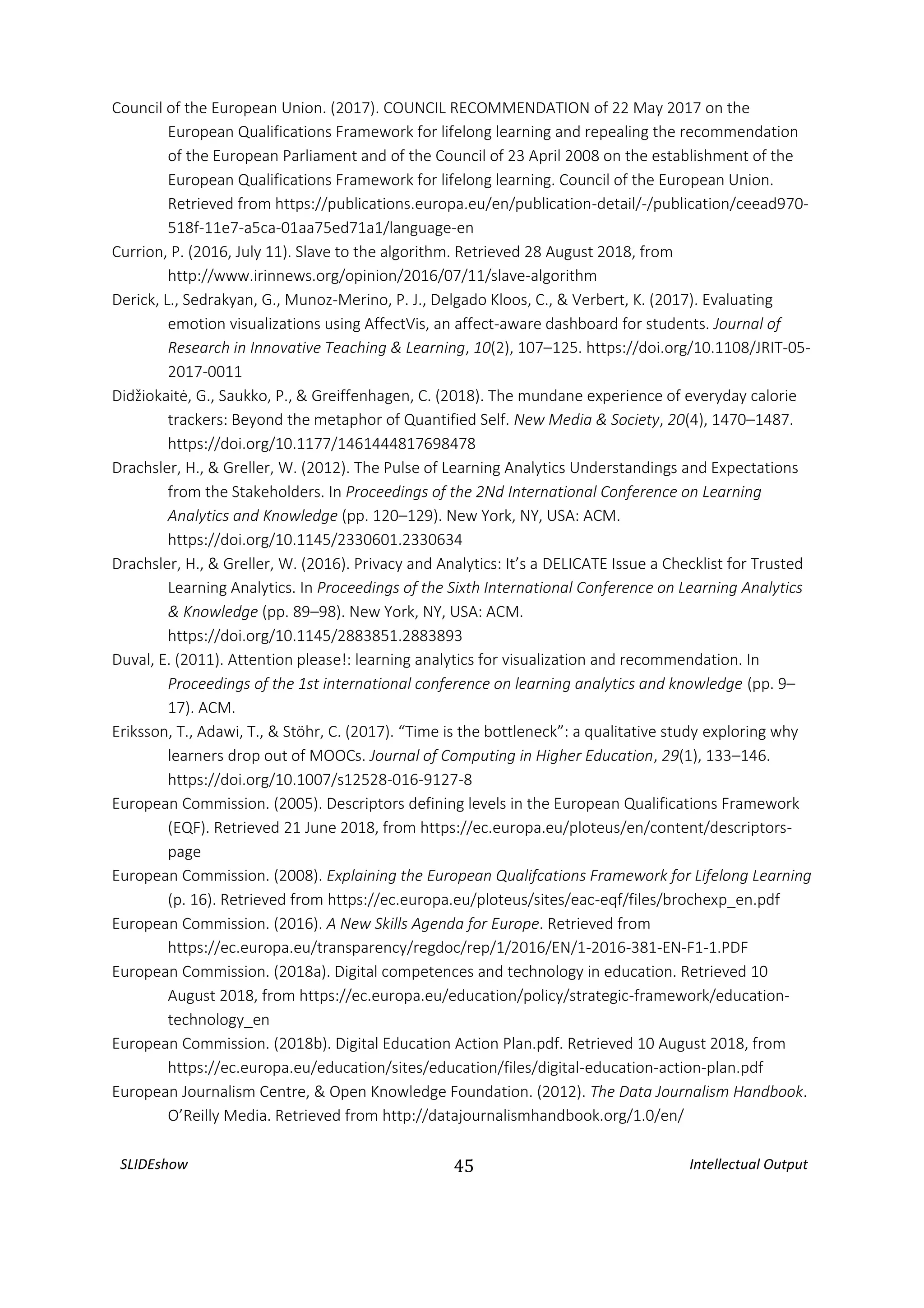 SLIDEshow 45 Intellectual Output
Council of the European Union. (2017). COUNCIL RECOMMENDATION of 22 May 2017 on the
European Qualifications Framework for lifelong learning and repealing the recommendation
of the European Parliament and of the Council of 23 April 2008 on the establishment of the
European Qualifications Framework for lifelong learning. Council of the European Union.
Retrieved from https://publications.europa.eu/en/publication-detail/-/publication/ceead970-
518f-11e7-a5ca-01aa75ed71a1/language-en
Currion, P. (2016, July 11). Slave to the algorithm. Retrieved 28 August 2018, from
http://www.irinnews.org/opinion/2016/07/11/slave-algorithm
Derick, L., Sedrakyan, G., Munoz-Merino, P. J., Delgado Kloos, C., & Verbert, K. (2017). Evaluating
emotion visualizations using AffectVis, an affect-aware dashboard for students. Journal of
Research in Innovative Teaching & Learning, 10(2), 107–125. https://doi.org/10.1108/JRIT-05-
2017-0011
Didžiokaitė, G., Saukko, P., & Greiffenhagen, C. (2018). The mundane experience of everyday calorie
trackers: Beyond the metaphor of Quantified Self. New Media & Society, 20(4), 1470–1487.
https://doi.org/10.1177/1461444817698478
Drachsler, H., & Greller, W. (2012). The Pulse of Learning Analytics Understandings and Expectations
from the Stakeholders. In Proceedings of the 2Nd International Conference on Learning
Analytics and Knowledge (pp. 120–129). New York, NY, USA: ACM.
https://doi.org/10.1145/2330601.2330634
Drachsler, H., & Greller, W. (2016). Privacy and Analytics: It’s a DELICATE Issue a Checklist for Trusted
Learning Analytics. In Proceedings of the Sixth International Conference on Learning Analytics
& Knowledge (pp. 89–98). New York, NY, USA: ACM.
https://doi.org/10.1145/2883851.2883893
Duval, E. (2011). Attention please!: learning analytics for visualization and recommendation. In
Proceedings of the 1st international conference on learning analytics and knowledge (pp. 9–
17). ACM.
Eriksson, T., Adawi, T., & Stöhr, C. (2017). “Time is the bottleneck”: a qualitative study exploring why
learners drop out of MOOCs. Journal of Computing in Higher Education, 29(1), 133–146.
https://doi.org/10.1007/s12528-016-9127-8
European Commission. (2005). Descriptors defining levels in the European Qualifications Framework
(EQF). Retrieved 21 June 2018, from https://ec.europa.eu/ploteus/en/content/descriptors-
page
European Commission. (2008). Explaining the European Qualifcations Framework for Lifelong Learning
(p. 16). Retrieved from https://ec.europa.eu/ploteus/sites/eac-eqf/files/brochexp_en.pdf
European Commission. (2016). A New Skills Agenda for Europe. Retrieved from
https://ec.europa.eu/transparency/regdoc/rep/1/2016/EN/1-2016-381-EN-F1-1.PDF
European Commission. (2018a). Digital competences and technology in education. Retrieved 10
August 2018, from https://ec.europa.eu/education/policy/strategic-framework/education-
technology_en
European Commission. (2018b). Digital Education Action Plan.pdf. Retrieved 10 August 2018, from
https://ec.europa.eu/education/sites/education/files/digital-education-action-plan.pdf
European Journalism Centre, & Open Knowledge Foundation. (2012). The Data Journalism Handbook.
O’Reilly Media. Retrieved from http://datajournalismhandbook.org/1.0/en/
 