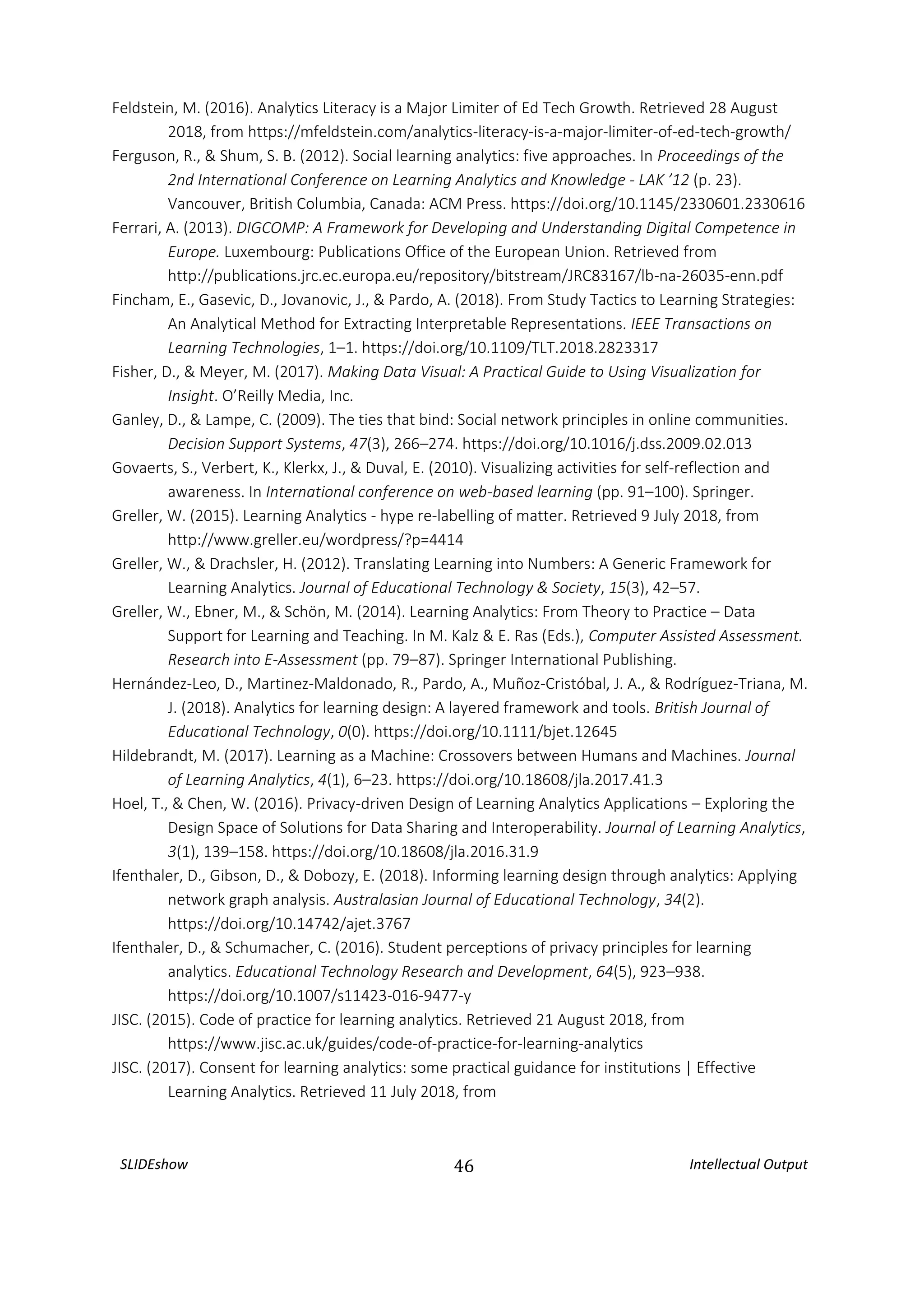 SLIDEshow 46 Intellectual Output
Feldstein, M. (2016). Analytics Literacy is a Major Limiter of Ed Tech Growth. Retrieved 28 August
2018, from https://mfeldstein.com/analytics-literacy-is-a-major-limiter-of-ed-tech-growth/
Ferguson, R., & Shum, S. B. (2012). Social learning analytics: five approaches. In Proceedings of the
2nd International Conference on Learning Analytics and Knowledge - LAK ’12 (p. 23).
Vancouver, British Columbia, Canada: ACM Press. https://doi.org/10.1145/2330601.2330616
Ferrari, A. (2013). DIGCOMP: A Framework for Developing and Understanding Digital Competence in
Europe. Luxembourg: Publications Office of the European Union. Retrieved from
http://publications.jrc.ec.europa.eu/repository/bitstream/JRC83167/lb-na-26035-enn.pdf
Fincham, E., Gasevic, D., Jovanovic, J., & Pardo, A. (2018). From Study Tactics to Learning Strategies:
An Analytical Method for Extracting Interpretable Representations. IEEE Transactions on
Learning Technologies, 1–1. https://doi.org/10.1109/TLT.2018.2823317
Fisher, D., & Meyer, M. (2017). Making Data Visual: A Practical Guide to Using Visualization for
Insight. O’Reilly Media, Inc.
Ganley, D., & Lampe, C. (2009). The ties that bind: Social network principles in online communities.
Decision Support Systems, 47(3), 266–274. https://doi.org/10.1016/j.dss.2009.02.013
Govaerts, S., Verbert, K., Klerkx, J., & Duval, E. (2010). Visualizing activities for self-reflection and
awareness. In International conference on web-based learning (pp. 91–100). Springer.
Greller, W. (2015). Learning Analytics - hype re-labelling of matter. Retrieved 9 July 2018, from
http://www.greller.eu/wordpress/?p=4414
Greller, W., & Drachsler, H. (2012). Translating Learning into Numbers: A Generic Framework for
Learning Analytics. Journal of Educational Technology & Society, 15(3), 42–57.
Greller, W., Ebner, M., & Schön, M. (2014). Learning Analytics: From Theory to Practice – Data
Support for Learning and Teaching. In M. Kalz & E. Ras (Eds.), Computer Assisted Assessment.
Research into E-Assessment (pp. 79–87). Springer International Publishing.
Hernández‐Leo, D., Martinez‐Maldonado, R., Pardo, A., Muñoz‐Cristóbal, J. A., & Rodríguez‐Triana, M.
J. (2018). Analytics for learning design: A layered framework and tools. British Journal of
Educational Technology, 0(0). https://doi.org/10.1111/bjet.12645
Hildebrandt, M. (2017). Learning as a Machine: Crossovers between Humans and Machines. Journal
of Learning Analytics, 4(1), 6–23. https://doi.org/10.18608/jla.2017.41.3
Hoel, T., & Chen, W. (2016). Privacy-driven Design of Learning Analytics Applications – Exploring the
Design Space of Solutions for Data Sharing and Interoperability. Journal of Learning Analytics,
3(1), 139–158. https://doi.org/10.18608/jla.2016.31.9
Ifenthaler, D., Gibson, D., & Dobozy, E. (2018). Informing learning design through analytics: Applying
network graph analysis. Australasian Journal of Educational Technology, 34(2).
https://doi.org/10.14742/ajet.3767
Ifenthaler, D., & Schumacher, C. (2016). Student perceptions of privacy principles for learning
analytics. Educational Technology Research and Development, 64(5), 923–938.
https://doi.org/10.1007/s11423-016-9477-y
JISC. (2015). Code of practice for learning analytics. Retrieved 21 August 2018, from
https://www.jisc.ac.uk/guides/code-of-practice-for-learning-analytics
JISC. (2017). Consent for learning analytics: some practical guidance for institutions | Effective
Learning Analytics. Retrieved 11 July 2018, from
 