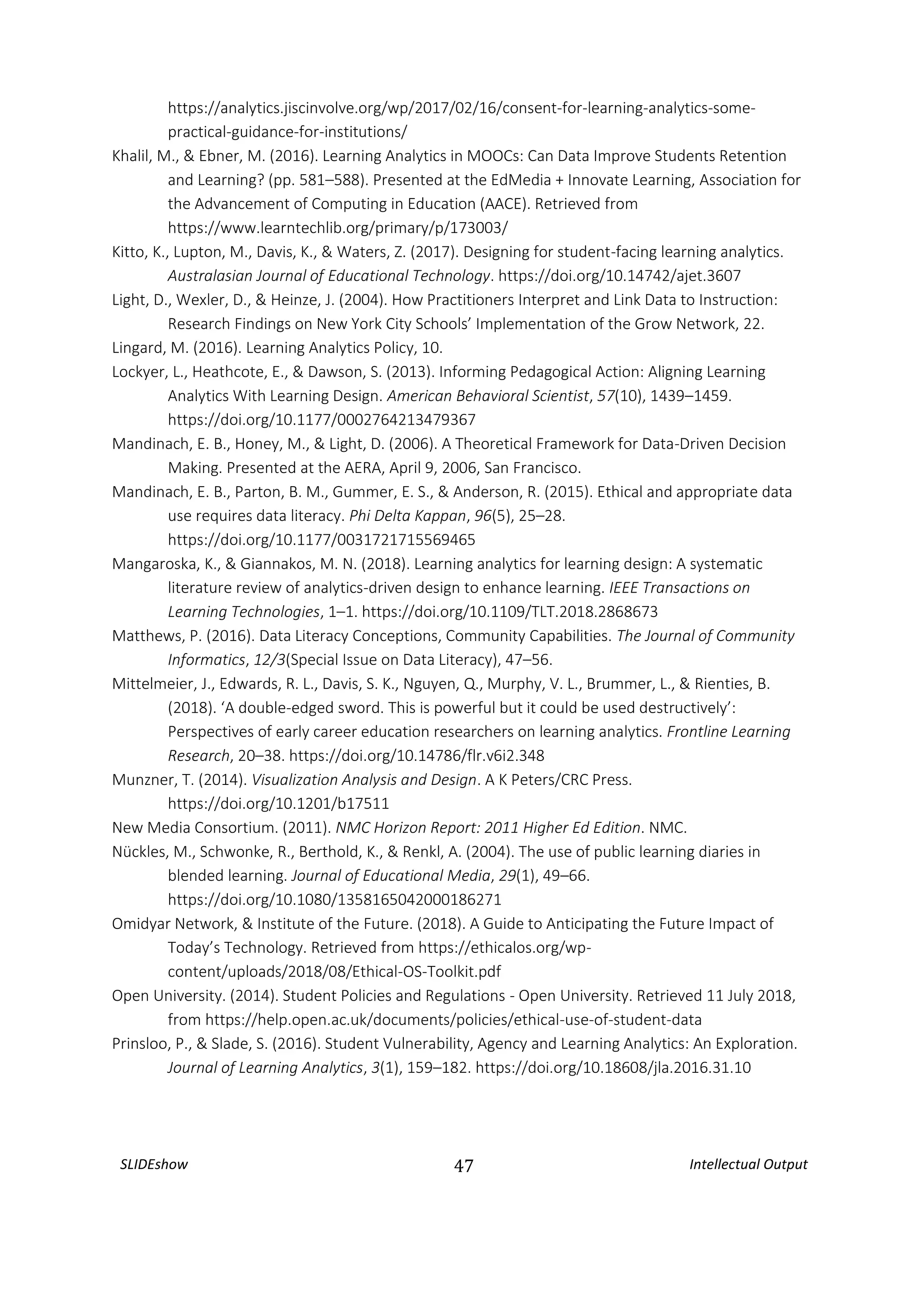 SLIDEshow 47 Intellectual Output
https://analytics.jiscinvolve.org/wp/2017/02/16/consent-for-learning-analytics-some-
practical-guidance-for-institutions/
Khalil, M., & Ebner, M. (2016). Learning Analytics in MOOCs: Can Data Improve Students Retention
and Learning? (pp. 581–588). Presented at the EdMedia + Innovate Learning, Association for
the Advancement of Computing in Education (AACE). Retrieved from
https://www.learntechlib.org/primary/p/173003/
Kitto, K., Lupton, M., Davis, K., & Waters, Z. (2017). Designing for student-facing learning analytics.
Australasian Journal of Educational Technology. https://doi.org/10.14742/ajet.3607
Light, D., Wexler, D., & Heinze, J. (2004). How Practitioners Interpret and Link Data to Instruction:
Research Findings on New York City Schools’ Implementation of the Grow Network, 22.
Lingard, M. (2016). Learning Analytics Policy, 10.
Lockyer, L., Heathcote, E., & Dawson, S. (2013). Informing Pedagogical Action: Aligning Learning
Analytics With Learning Design. American Behavioral Scientist, 57(10), 1439–1459.
https://doi.org/10.1177/0002764213479367
Mandinach, E. B., Honey, M., & Light, D. (2006). A Theoretical Framework for Data-Driven Decision
Making. Presented at the AERA, April 9, 2006, San Francisco.
Mandinach, E. B., Parton, B. M., Gummer, E. S., & Anderson, R. (2015). Ethical and appropriate data
use requires data literacy. Phi Delta Kappan, 96(5), 25–28.
https://doi.org/10.1177/0031721715569465
Mangaroska, K., & Giannakos, M. N. (2018). Learning analytics for learning design: A systematic
literature review of analytics-driven design to enhance learning. IEEE Transactions on
Learning Technologies, 1–1. https://doi.org/10.1109/TLT.2018.2868673
Matthews, P. (2016). Data Literacy Conceptions, Community Capabilities. The Journal of Community
Informatics, 12/3(Special Issue on Data Literacy), 47–56.
Mittelmeier, J., Edwards, R. L., Davis, S. K., Nguyen, Q., Murphy, V. L., Brummer, L., & Rienties, B.
(2018). ‘A double-edged sword. This is powerful but it could be used destructively’:
Perspectives of early career education researchers on learning analytics. Frontline Learning
Research, 20–38. https://doi.org/10.14786/flr.v6i2.348
Munzner, T. (2014). Visualization Analysis and Design. A K Peters/CRC Press.
https://doi.org/10.1201/b17511
New Media Consortium. (2011). NMC Horizon Report: 2011 Higher Ed Edition. NMC.
Nückles, M., Schwonke, R., Berthold, K., & Renkl, A. (2004). The use of public learning diaries in
blended learning. Journal of Educational Media, 29(1), 49–66.
https://doi.org/10.1080/1358165042000186271
Omidyar Network, & Institute of the Future. (2018). A Guide to Anticipating the Future Impact of
Today’s Technology. Retrieved from https://ethicalos.org/wp-
content/uploads/2018/08/Ethical-OS-Toolkit.pdf
Open University. (2014). Student Policies and Regulations - Open University. Retrieved 11 July 2018,
from https://help.open.ac.uk/documents/policies/ethical-use-of-student-data
Prinsloo, P., & Slade, S. (2016). Student Vulnerability, Agency and Learning Analytics: An Exploration.
Journal of Learning Analytics, 3(1), 159–182. https://doi.org/10.18608/jla.2016.31.10
 