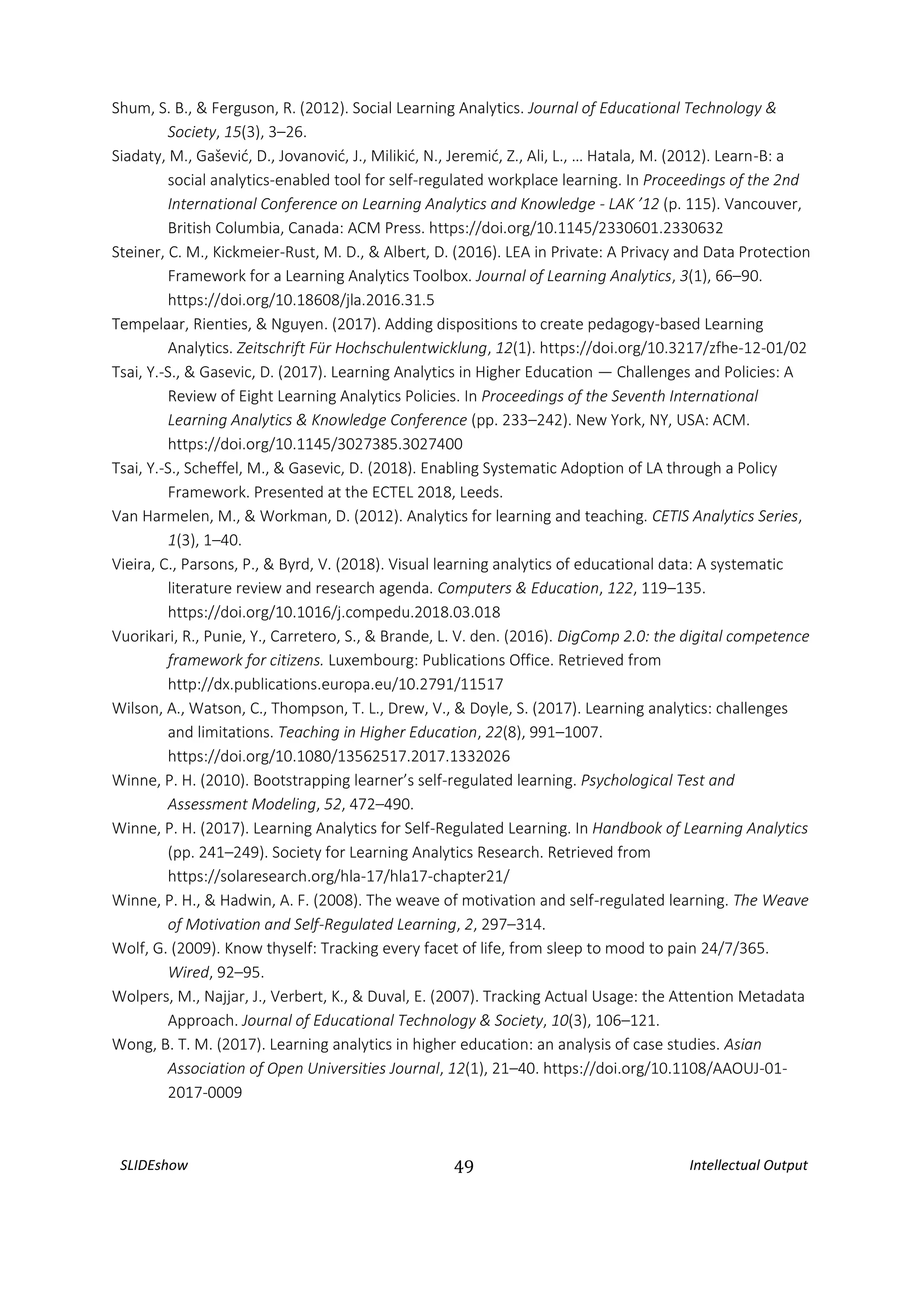 SLIDEshow 49 Intellectual Output
Shum, S. B., & Ferguson, R. (2012). Social Learning Analytics. Journal of Educational Technology &
Society, 15(3), 3–26.
Siadaty, M., Gašević, D., Jovanović, J., Milikić, N., Jeremić, Z., Ali, L., … Hatala, M. (2012). Learn-B: a
social analytics-enabled tool for self-regulated workplace learning. In Proceedings of the 2nd
International Conference on Learning Analytics and Knowledge - LAK ’12 (p. 115). Vancouver,
British Columbia, Canada: ACM Press. https://doi.org/10.1145/2330601.2330632
Steiner, C. M., Kickmeier-Rust, M. D., & Albert, D. (2016). LEA in Private: A Privacy and Data Protection
Framework for a Learning Analytics Toolbox. Journal of Learning Analytics, 3(1), 66–90.
https://doi.org/10.18608/jla.2016.31.5
Tempelaar, Rienties, & Nguyen. (2017). Adding dispositions to create pedagogy-based Learning
Analytics. Zeitschrift Für Hochschulentwicklung, 12(1). https://doi.org/10.3217/zfhe-12-01/02
Tsai, Y.-S., & Gasevic, D. (2017). Learning Analytics in Higher Education — Challenges and Policies: A
Review of Eight Learning Analytics Policies. In Proceedings of the Seventh International
Learning Analytics & Knowledge Conference (pp. 233–242). New York, NY, USA: ACM.
https://doi.org/10.1145/3027385.3027400
Tsai, Y.-S., Scheffel, M., & Gasevic, D. (2018). Enabling Systematic Adoption of LA through a Policy
Framework. Presented at the ECTEL 2018, Leeds.
Van Harmelen, M., & Workman, D. (2012). Analytics for learning and teaching. CETIS Analytics Series,
1(3), 1–40.
Vieira, C., Parsons, P., & Byrd, V. (2018). Visual learning analytics of educational data: A systematic
literature review and research agenda. Computers & Education, 122, 119–135.
https://doi.org/10.1016/j.compedu.2018.03.018
Vuorikari, R., Punie, Y., Carretero, S., & Brande, L. V. den. (2016). DigComp 2.0: the digital competence
framework for citizens. Luxembourg: Publications Office. Retrieved from
http://dx.publications.europa.eu/10.2791/11517
Wilson, A., Watson, C., Thompson, T. L., Drew, V., & Doyle, S. (2017). Learning analytics: challenges
and limitations. Teaching in Higher Education, 22(8), 991–1007.
https://doi.org/10.1080/13562517.2017.1332026
Winne, P. H. (2010). Bootstrapping learner’s self-regulated learning. Psychological Test and
Assessment Modeling, 52, 472–490.
Winne, P. H. (2017). Learning Analytics for Self-Regulated Learning. In Handbook of Learning Analytics
(pp. 241–249). Society for Learning Analytics Research. Retrieved from
https://solaresearch.org/hla-17/hla17-chapter21/
Winne, P. H., & Hadwin, A. F. (2008). The weave of motivation and self-regulated learning. The Weave
of Motivation and Self-Regulated Learning, 2, 297–314.
Wolf, G. (2009). Know thyself: Tracking every facet of life, from sleep to mood to pain 24/7/365.
Wired, 92–95.
Wolpers, M., Najjar, J., Verbert, K., & Duval, E. (2007). Tracking Actual Usage: the Attention Metadata
Approach. Journal of Educational Technology & Society, 10(3), 106–121.
Wong, B. T. M. (2017). Learning analytics in higher education: an analysis of case studies. Asian
Association of Open Universities Journal, 12(1), 21–40. https://doi.org/10.1108/AAOUJ-01-
2017-0009
 