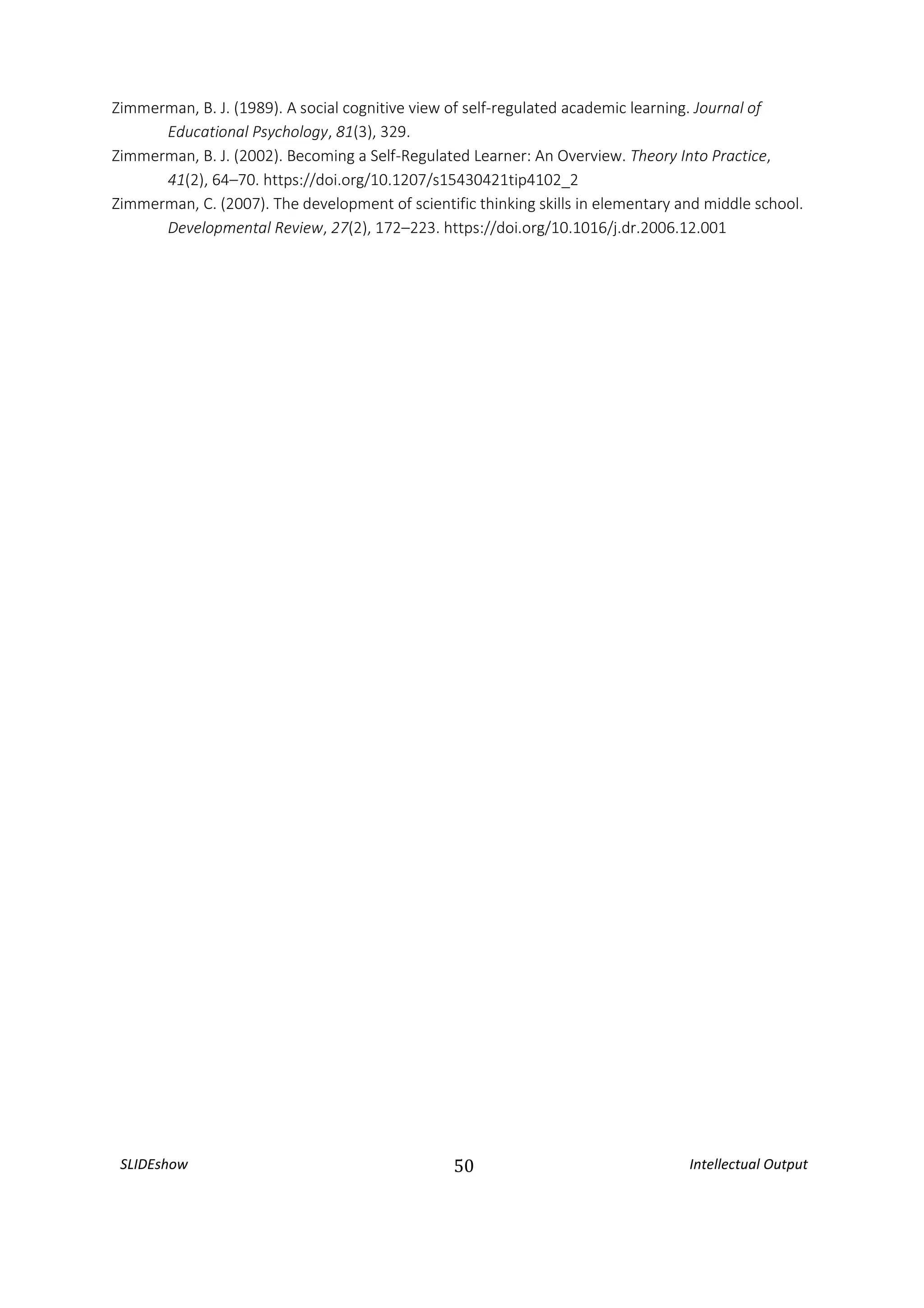 SLIDEshow 50 Intellectual Output
Zimmerman, B. J. (1989). A social cognitive view of self-regulated academic learning. Journal of
Educational Psychology, 81(3), 329.
Zimmerman, B. J. (2002). Becoming a Self-Regulated Learner: An Overview. Theory Into Practice,
41(2), 64–70. https://doi.org/10.1207/s15430421tip4102_2
Zimmerman, C. (2007). The development of scientific thinking skills in elementary and middle school.
Developmental Review, 27(2), 172–223. https://doi.org/10.1016/j.dr.2006.12.001
 