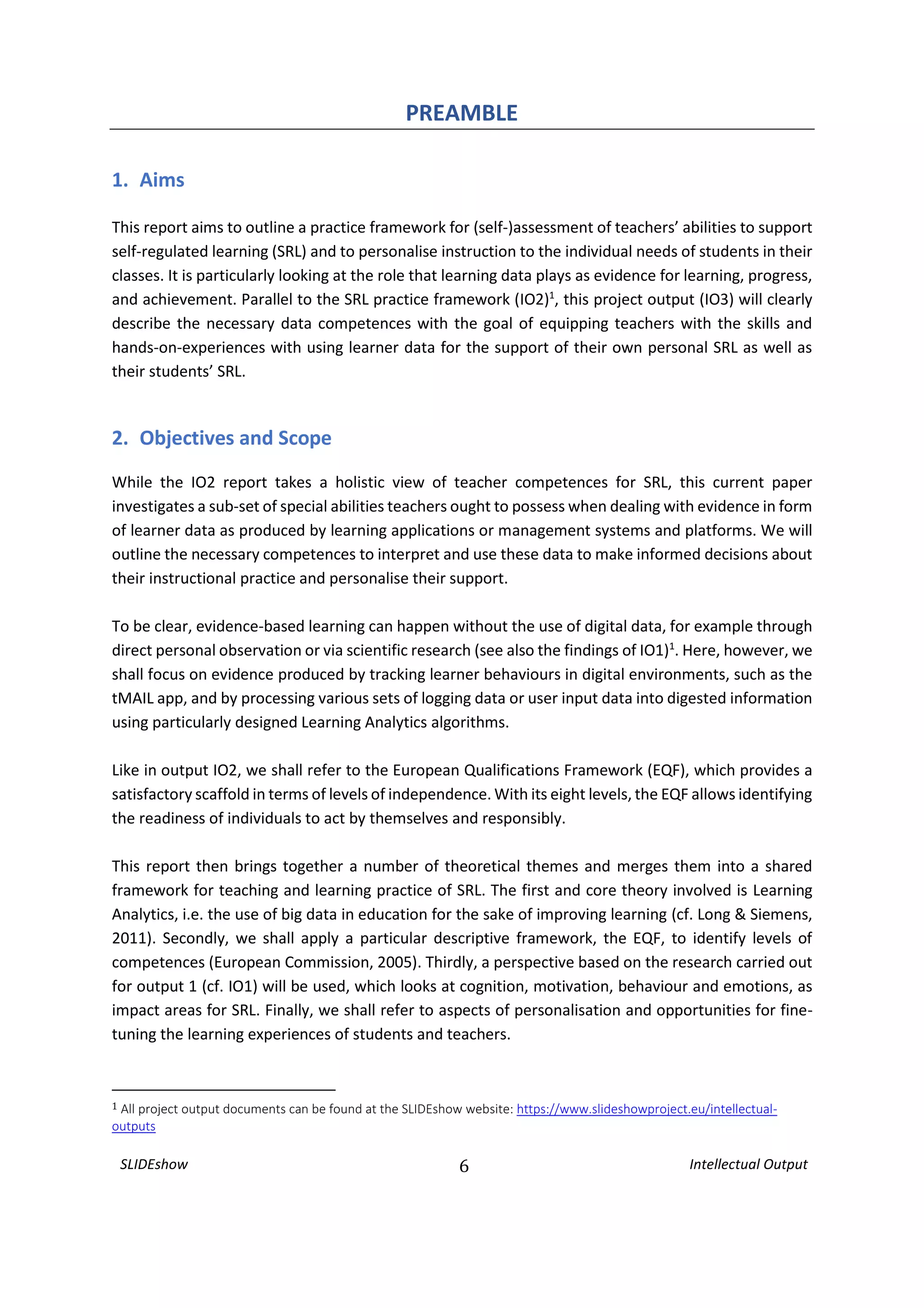 SLIDEshow 6 Intellectual Output
PREAMBLE
1. Aims
This report aims to outline a practice framework for (self-)assessment of teachers’ abilities to support
self-regulated learning (SRL) and to personalise instruction to the individual needs of students in their
classes. It is particularly looking at the role that learning data plays as evidence for learning, progress,
and achievement. Parallel to the SRL practice framework (IO2)1
, this project output (IO3) will clearly
describe the necessary data competences with the goal of equipping teachers with the skills and
hands-on-experiences with using learner data for the support of their own personal SRL as well as
their students’ SRL.
2. Objectives and Scope
While the IO2 report takes a holistic view of teacher competences for SRL, this current paper
investigates a sub-set of special abilities teachers ought to possess when dealing with evidence in form
of learner data as produced by learning applications or management systems and platforms. We will
outline the necessary competences to interpret and use these data to make informed decisions about
their instructional practice and personalise their support.
To be clear, evidence-based learning can happen without the use of digital data, for example through
direct personal observation or via scientific research (see also the findings of IO1)1
. Here, however, we
shall focus on evidence produced by tracking learner behaviours in digital environments, such as the
tMAIL app, and by processing various sets of logging data or user input data into digested information
using particularly designed Learning Analytics algorithms.
Like in output IO2, we shall refer to the European Qualifications Framework (EQF), which provides a
satisfactory scaffold in terms of levels of independence. With its eight levels, the EQF allows identifying
the readiness of individuals to act by themselves and responsibly.
This report then brings together a number of theoretical themes and merges them into a shared
framework for teaching and learning practice of SRL. The first and core theory involved is Learning
Analytics, i.e. the use of big data in education for the sake of improving learning (cf. Long & Siemens,
2011). Secondly, we shall apply a particular descriptive framework, the EQF, to identify levels of
competences (European Commission, 2005). Thirdly, a perspective based on the research carried out
for output 1 (cf. IO1) will be used, which looks at cognition, motivation, behaviour and emotions, as
impact areas for SRL. Finally, we shall refer to aspects of personalisation and opportunities for fine-
tuning the learning experiences of students and teachers.
1 All project output documents can be found at the SLIDEshow website: https://www.slideshowproject.eu/intellectual-
outputs
 