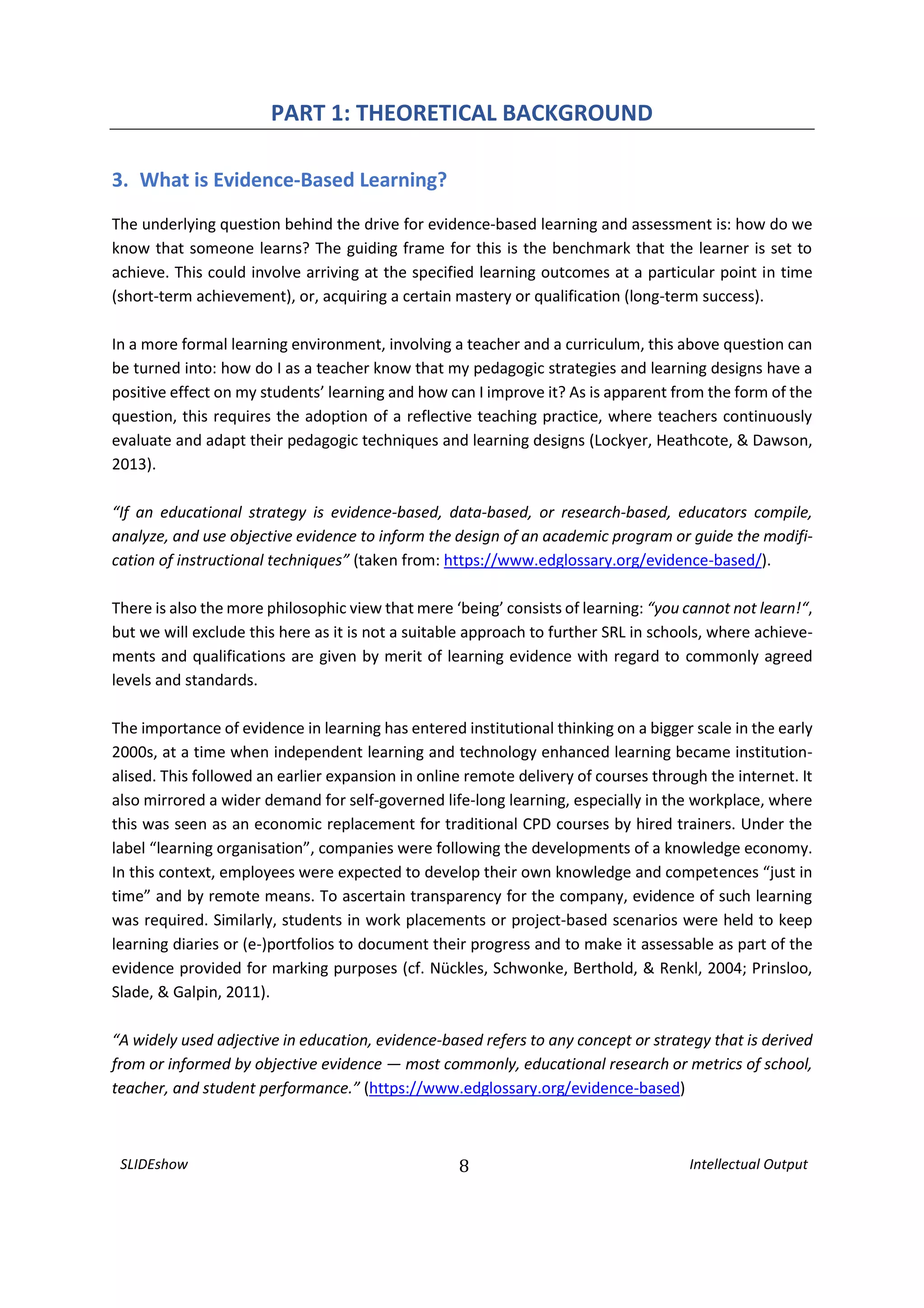 SLIDEshow 8 Intellectual Output
PART 1: THEORETICAL BACKGROUND
3. What is Evidence-Based Learning?
The underlying question behind the drive for evidence-based learning and assessment is: how do we
know that someone learns? The guiding frame for this is the benchmark that the learner is set to
achieve. This could involve arriving at the specified learning outcomes at a particular point in time
(short-term achievement), or, acquiring a certain mastery or qualification (long-term success).
In a more formal learning environment, involving a teacher and a curriculum, this above question can
be turned into: how do I as a teacher know that my pedagogic strategies and learning designs have a
positive effect on my students’ learning and how can I improve it? As is apparent from the form of the
question, this requires the adoption of a reflective teaching practice, where teachers continuously
evaluate and adapt their pedagogic techniques and learning designs (Lockyer, Heathcote, & Dawson,
2013).
“If an educational strategy is evidence-based, data-based, or research-based, educators compile,
analyze, and use objective evidence to inform the design of an academic program or guide the modifi-
cation of instructional techniques” (taken from: https://www.edglossary.org/evidence-based/).
There is also the more philosophic view that mere ‘being’ consists of learning: “you cannot not learn!“,
but we will exclude this here as it is not a suitable approach to further SRL in schools, where achieve-
ments and qualifications are given by merit of learning evidence with regard to commonly agreed
levels and standards.
The importance of evidence in learning has entered institutional thinking on a bigger scale in the early
2000s, at a time when independent learning and technology enhanced learning became institution-
alised. This followed an earlier expansion in online remote delivery of courses through the internet. It
also mirrored a wider demand for self-governed life-long learning, especially in the workplace, where
this was seen as an economic replacement for traditional CPD courses by hired trainers. Under the
label “learning organisation”, companies were following the developments of a knowledge economy.
In this context, employees were expected to develop their own knowledge and competences “just in
time” and by remote means. To ascertain transparency for the company, evidence of such learning
was required. Similarly, students in work placements or project-based scenarios were held to keep
learning diaries or (e-)portfolios to document their progress and to make it assessable as part of the
evidence provided for marking purposes (cf. Nückles, Schwonke, Berthold, & Renkl, 2004; Prinsloo,
Slade, & Galpin, 2011).
“A widely used adjective in education, evidence-based refers to any concept or strategy that is derived
from or informed by objective evidence — most commonly, educational research or metrics of school,
teacher, and student performance.” (https://www.edglossary.org/evidence-based)
 