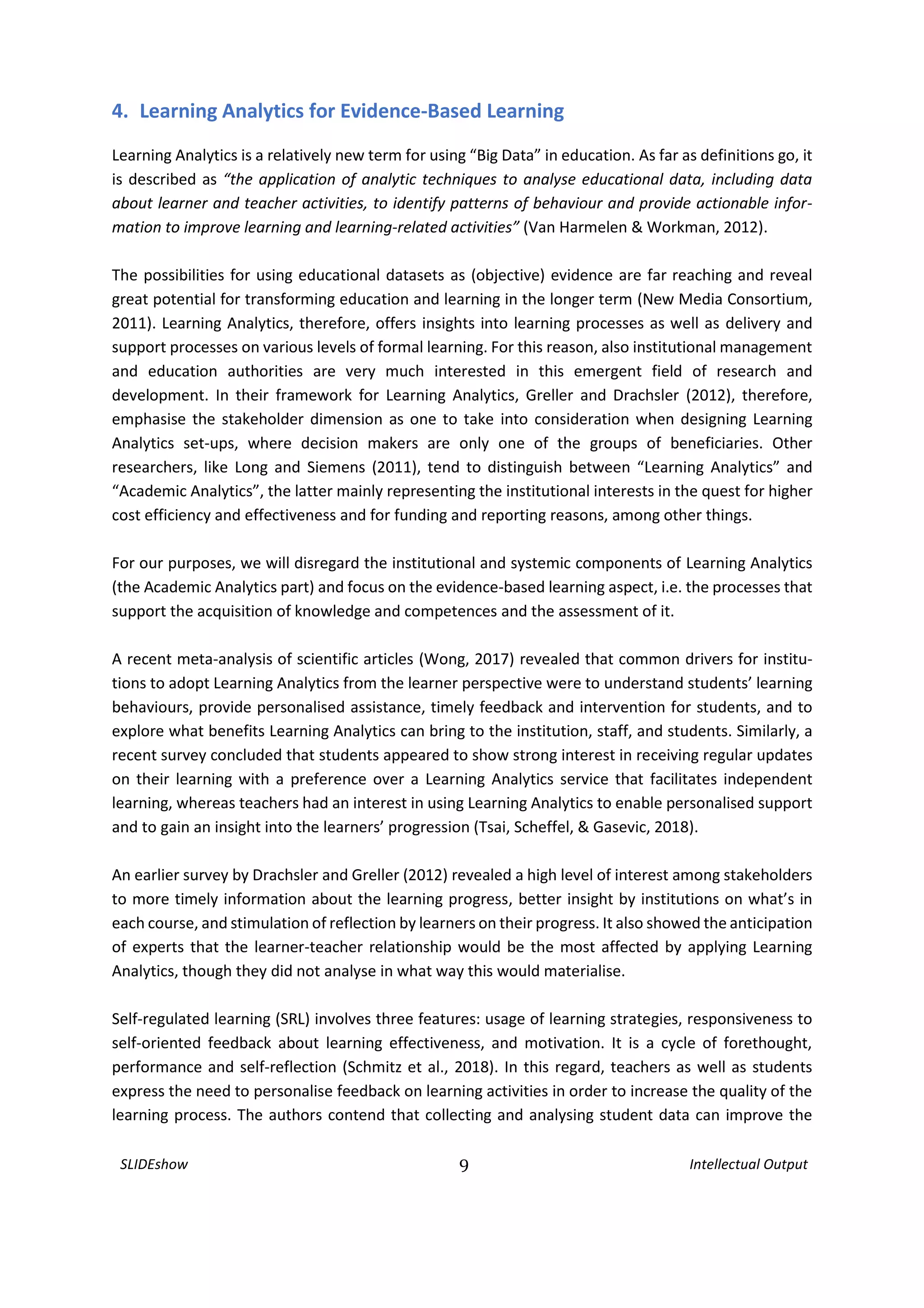 SLIDEshow 9 Intellectual Output
4. Learning Analytics for Evidence-Based Learning
Learning Analytics is a relatively new term for using “Big Data” in education. As far as definitions go, it
is described as “the application of analytic techniques to analyse educational data, including data
about learner and teacher activities, to identify patterns of behaviour and provide actionable infor-
mation to improve learning and learning-related activities” (Van Harmelen & Workman, 2012).
The possibilities for using educational datasets as (objective) evidence are far reaching and reveal
great potential for transforming education and learning in the longer term (New Media Consortium,
2011). Learning Analytics, therefore, offers insights into learning processes as well as delivery and
support processes on various levels of formal learning. For this reason, also institutional management
and education authorities are very much interested in this emergent field of research and
development. In their framework for Learning Analytics, Greller and Drachsler (2012), therefore,
emphasise the stakeholder dimension as one to take into consideration when designing Learning
Analytics set-ups, where decision makers are only one of the groups of beneficiaries. Other
researchers, like Long and Siemens (2011), tend to distinguish between “Learning Analytics” and
“Academic Analytics”, the latter mainly representing the institutional interests in the quest for higher
cost efficiency and effectiveness and for funding and reporting reasons, among other things.
For our purposes, we will disregard the institutional and systemic components of Learning Analytics
(the Academic Analytics part) and focus on the evidence-based learning aspect, i.e. the processes that
support the acquisition of knowledge and competences and the assessment of it.
A recent meta-analysis of scientific articles (Wong, 2017) revealed that common drivers for institu-
tions to adopt Learning Analytics from the learner perspective were to understand students’ learning
behaviours, provide personalised assistance, timely feedback and intervention for students, and to
explore what benefits Learning Analytics can bring to the institution, staff, and students. Similarly, a
recent survey concluded that students appeared to show strong interest in receiving regular updates
on their learning with a preference over a Learning Analytics service that facilitates independent
learning, whereas teachers had an interest in using Learning Analytics to enable personalised support
and to gain an insight into the learners’ progression (Tsai, Scheffel, & Gasevic, 2018).
An earlier survey by Drachsler and Greller (2012) revealed a high level of interest among stakeholders
to more timely information about the learning progress, better insight by institutions on what’s in
each course, and stimulation of reflection by learners on their progress. It also showed the anticipation
of experts that the learner-teacher relationship would be the most affected by applying Learning
Analytics, though they did not analyse in what way this would materialise.
Self-regulated learning (SRL) involves three features: usage of learning strategies, responsiveness to
self-oriented feedback about learning effectiveness, and motivation. It is a cycle of forethought,
performance and self-reflection (Schmitz et al., 2018). In this regard, teachers as well as students
express the need to personalise feedback on learning activities in order to increase the quality of the
learning process. The authors contend that collecting and analysing student data can improve the
 