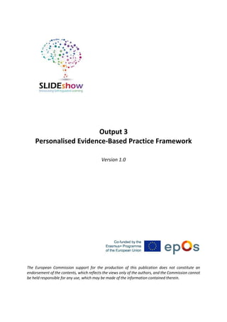 Output 3
Personalised Evidence-Based Practice Framework
Version 1.0
The European Commission support for the production of this publication does not constitute an
endorsement of the contents, which reflects the views only of the authors, and the Commission cannot
be held responsible for any use, which may be made of the information contained therein.
 