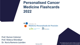 Personalised Cancer
Medicine Flashcards
2022
Prof. Ramon Colomer
Prof. Rebeca Mondéjar
Dr. Nuria Romero-Laorden
February 2022
This material may be used in whole or in part
provided that the source is acknowledged
 