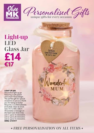 Personalised Gifts
unique gifts for every occasion
£14
€17
Light-up
LED
Glass Jar
LIGHT UP JAR
Decorative light up jar
featuring a soft peach
and cream floral design.
The perfect gift for special
occasions or just as a thank
you for being so lovely!
Requires: 3 x LR44 batteries
(included). Glass & wood.
Size: H17 x W8 x D8cm
Personalise a message ​
on
the heart over three lines.
Line 1: up to 15 characters.
Line 2: up to 20 characters.
Line 3: up to 15 characters.
60062 £14/€17
• FREE PERSONALISATION ON ALL ITEMS •
 
