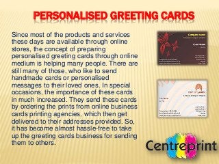 PERSONALISED GREETING CARDS
Since most of the products and services
these days are available through online
stores, the concept of preparing
personalised greeting cards through online
medium is helping many people. There are
still many of those, who like to send
handmade cards or personalised
messages to their loved ones. In special
occasions, the importance of these cards
in much increased. They send these cards
by ordering the prints from online business
cards printing agencies, which then get
delivered to their addresses provided. So,
it has become almost hassle-free to take
up the greeting cards business for sending
them to others.
 