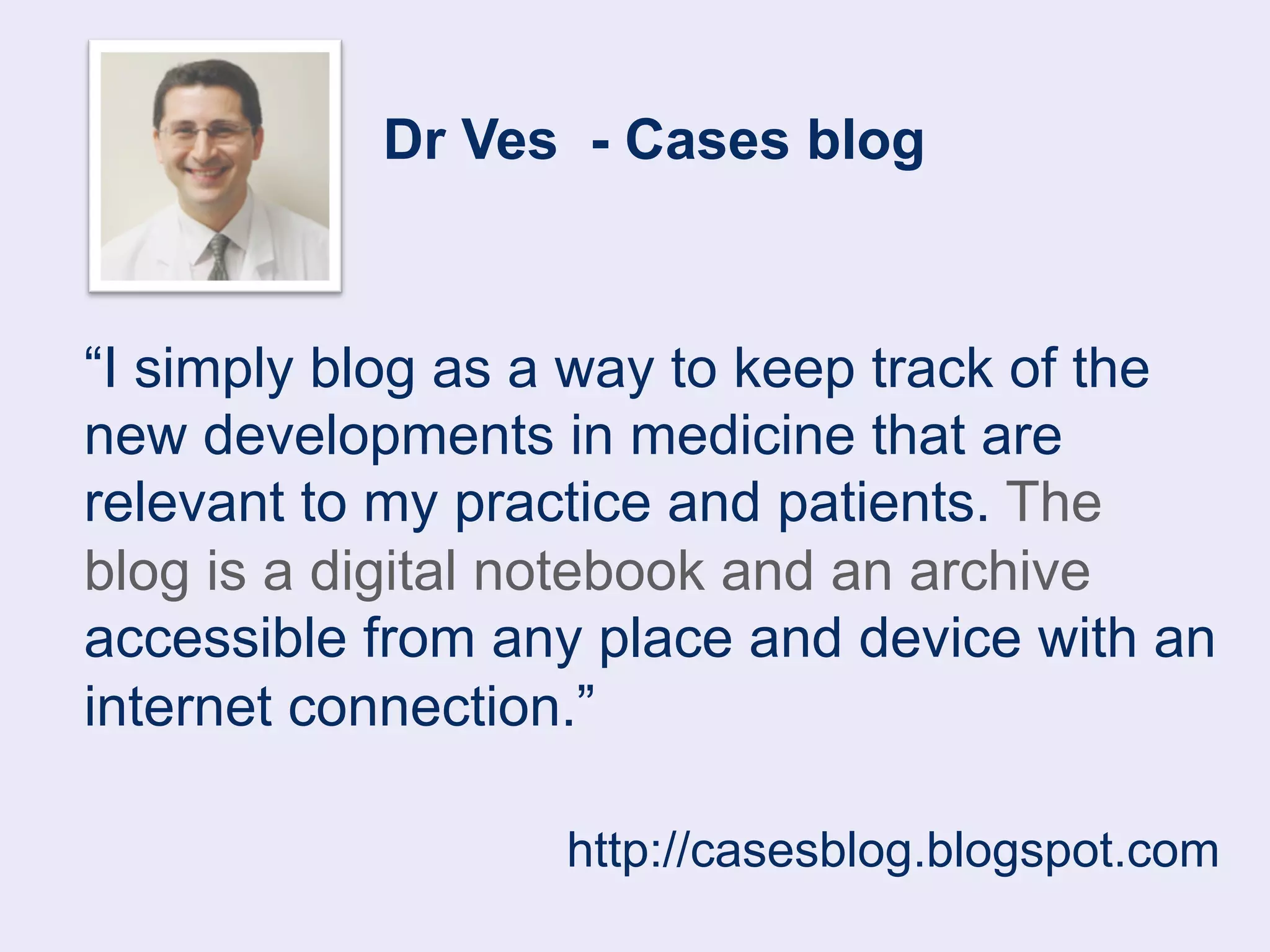 Dr Ves - Cases blog 
“I simply blog as a way to keep track of the 
new developments in medicine that are 
relevant to my practice and patients. The 
blog is a digital notebook and an archive 
accessible from any place and device with an 
internet connection.” 
http://casesblog.blogspot.com 
 