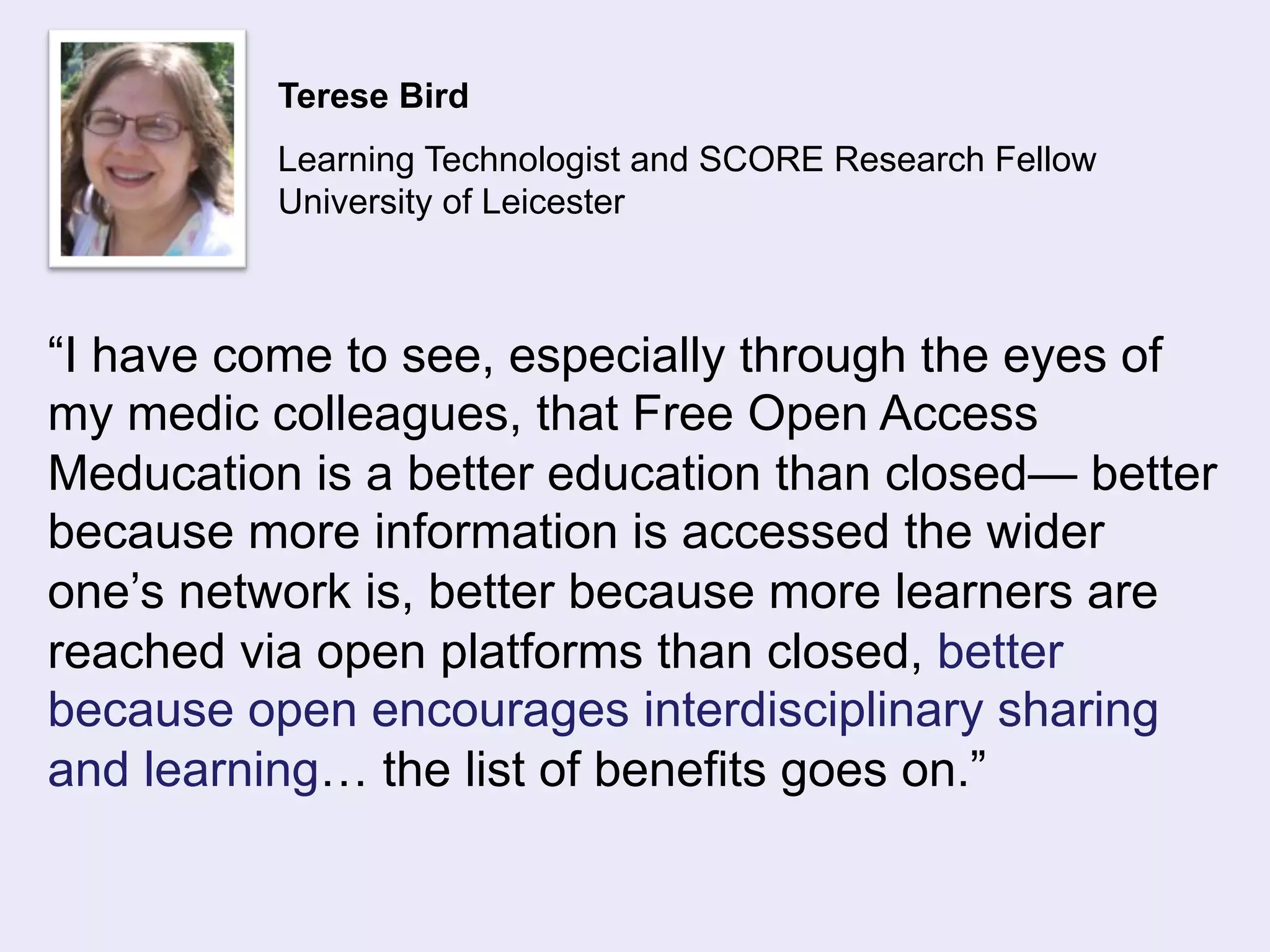 Terese Bird 
Learning Technologist and SCORE Research Fellow 
University of Leicester 
“I have come to see, especially through the eyes of 
my medic colleagues, that Free Open Access 
Meducation is a better education than closed— better 
because more information is accessed the wider 
one’s network is, better because more learners are 
reached via open platforms than closed, better 
because open encourages interdisciplinary sharing 
and learning… the list of benefits goes on.” 
 