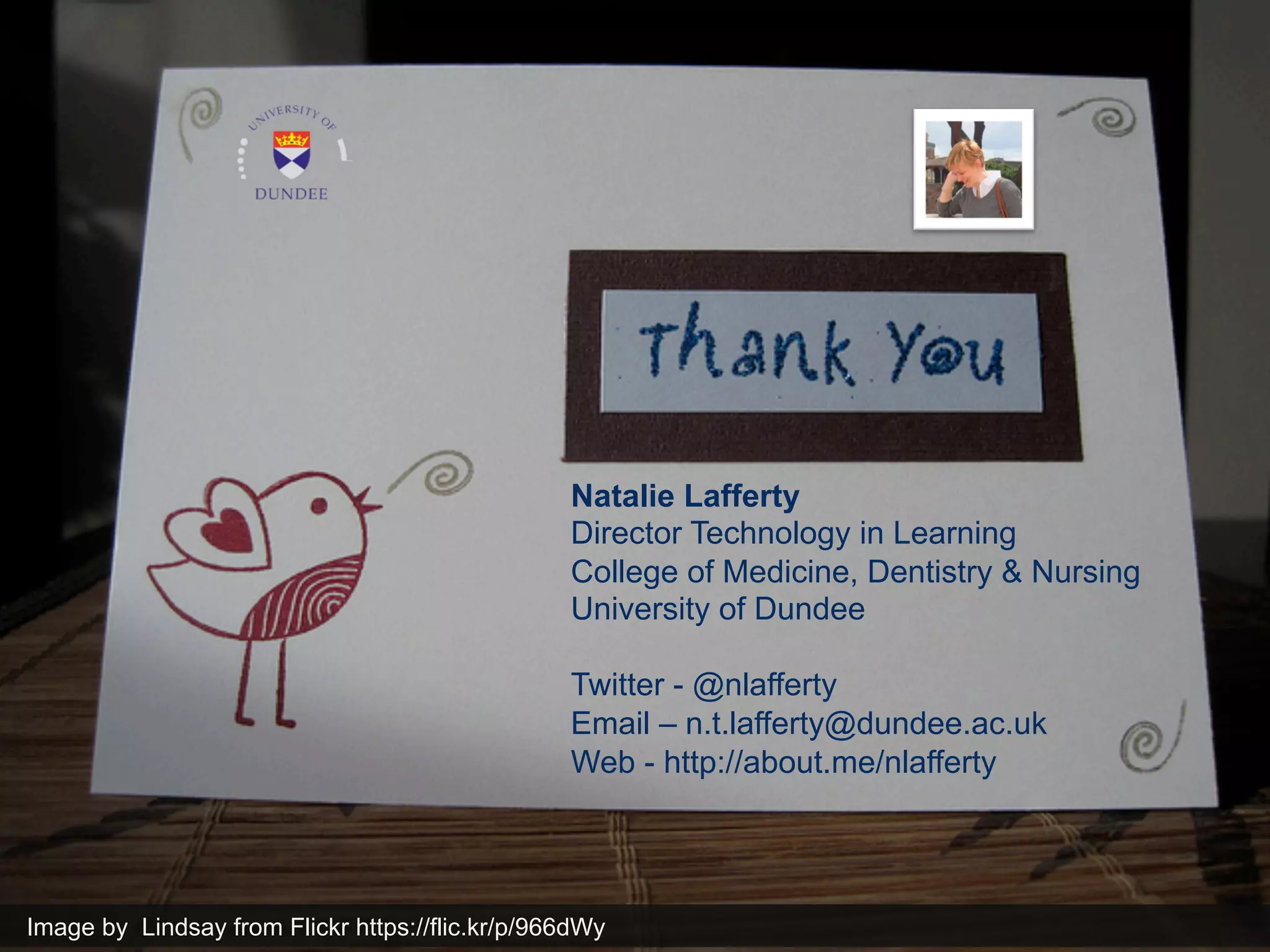 Natalie Lafferty 
Director Technology in Learning 
College of Medicine, Dentistry & Nursing 
University of Dundee 
Twitter - @nlafferty 
Email – n.t.lafferty@dundee.ac.uk 
Web - http://about.me/nlafferty 
Image by Lindsay from Flickr https://flic.kr/p/966dWy 
