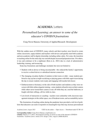 ACADEMIA Letters
Personalised Learning; an answer to some of the
educator’s COVID19 frustrations
Craig Trevor Hansen, University of Applied Research Development
With the sudden onset of COVID19, many schools and their teachers were forced to create
online classrooms, equip students and teachers with devices and quickly train both academic
and non-academic staff in digital citizenship, including online safety. For some, the transition
to teaching online for the entire day was smooth despite increased preparation time. For others,
it was and continues to be a nightmare (Kim et al., 2021) due to a lack of administrative
leadership, training, and resourcing.
Some key frustrations and challenges included, but were not limited to:
• Students with no device or being uncontactable - this reduced the family’s opportunity
to receive a school device or subsidized internet connection
• The changing circadian rhythm of students in their teens or older - many students pre-
ferred to stay up late at night socializing or playing games with little supervision during
the day to ensure students were ready and engaging with teacher-led classes
• Embarrassment or hesitancy on the side of both teachers and students as they were on-
screen with little online etiquette training - some students refused to turn on their camera
while others never turned their camera or mic off while they ate, used the bathroom, or
fought with their siblings, all live while in class
• Low-levels of interaction or coaching - teachers were unfamiliar with classroom man-
agement strategies in the online space, use of breakout rooms, and accountability tactics
The frustrations of teaching online during the pandemic have provided a rich list of prob-
lems that educators can seek to respond to in meaningful ways that may increase personalized
Academia Letters, August 2021
Corresponding Author: Craig Trevor Hansen, craig@uard.ac.nz
Citation: Hansen, C.T. (2021). Personalised Learning; an answer to some of the educator’s COVID19
frustrations. Academia Letters, Article 2514. https://doi.org/10.20935/AL2514.
1
©2021 by the author — Open Access — Distributed under CC BY 4.0
 
