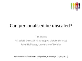Can personalised be upscaled? Tim Wales Associate Director (E-Strategy), Library Services Royal Holloway, University of London Personalised libraries in HE symposium, Cambridge (22/03/2011) 