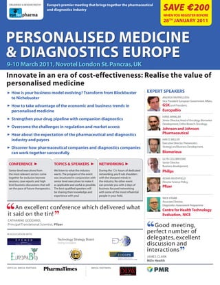 europe’s premier meeting that brings together the pharmaceutical
                                                                                                                             Save € 200
 orGAnIsed & reseArched By

                                 and diagnostics industry
                                                                                                                             WhEn you rEgiStEr bEforE
                                                                                                                             28th January 2011


pErSonaliSEd MEdicinE
& diagnoSticS EuropE
9-10 March 2011, novotel london St. pancras, uk
innovate in an era of cost-effectiveness: realise the value of
personalised medicine
3 How is your business model evolving? Transform from Blockbuster                                                   ExpErt SpEakErS
   to Nichebuster                                                                                                           AndreA rAppAGlIosI
                                                                                                                            Vice president european Government Affairs,
3 How to take advantage of the economic and business trends in                                                              gSK and president,
   personalised medicine                                                                                                    europaBio
                                                                                                                            hAns wInkler
3 Strengthen your drug pipeline with companion diagnostics                                                                  senior director, head of oncology Biomarker
                                                                                                                            development, ortho Biotech oncology,
3 Overcome the challenges in regulation and market access                                                                   Johnson and Johnson
3 Hear about the expectation of the pharmaceutical and diagnostics                                                          Pharmaceutical
   industry and payors                                                                                                      IAIn d. mIller
                                                                                                                            executive director, theranostics
                                                                                                                            strategy and Business development,
3 Discover how pharmaceutical companies and diagnostics companies
   can work together successfully                                                                                           Biomerieux
                                                                                                                            Glyn coleBrooke
                                                                                                                            senior director,
 CONfereNCe            3                TOPICS & SPeAKerS               3       NeTwOrKINg 3                                Business development,
 senior level executives from           we listen to what the industry          during the 12+ hours of dedicated           Philips
 the most relevant sectors come         wants. the program of the event         networking, you’ll rub shoulders
 together for exclusive keynote         was structured in conjunction with      with the sharpest minds in                  AdAm heAthfIeld
 sessions, case reports and high        senior level executives to make it      the industry. no other event                director science policy,
 level business discussions that will   as applicable and useful as possible.   can provide you with 2 days of
 set the pace of future therapeutics.   the best qualified speakers will        business focused networking
                                                                                                                            Pfizer
                                        be sharing their knowledge and          with some of the most influential
                                        experience with you!                    people in your field.
                                                                                                                            nIck crABB
                                                                                                                            Associate director,
                                                                                                                            diagnostics Assessment programme
    An excellent conference which delivered what                                                                            Centre for Health Technology
it said on the tin!                                                                                                         evaluation, NICe
cAthArIne GoddArd,
principal translational scientist, Pfizer                                                                              Good meeting,
In AssocIAtIon wIth:
                                                                                                                    perfect number of
                                                                                                                    delegates, excellent
                                                                                                                    discussion and
                                                                                                                    interactions
                                                                                                                    JAmes clArk
                                                                                                                    MDx Health

offIcIAl medIA pArtner:                                                 medIA pArtners:
 