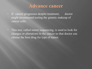 Advance cancer
▪ If cancer progresses despite treatment, doctor
might recommend testing the genetic makeup of
cancer cells.
▪ This test, called tumor sequencing, is used to look for
changes or alterations in the cancer so that doctor can
choose the best drug for type of tumor.
 