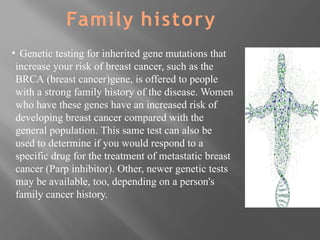 ▪ Genetic testing for inherited gene mutations that
increase your risk of breast cancer, such as the
BRCA (breast cancer)gene, is offered to people
with a strong family history of the disease. Women
who have these genes have an increased risk of
developing breast cancer compared with the
general population. This same test can also be
used to determine if you would respond to a
specific drug for the treatment of metastatic breast
cancer (Parp inhibitor). Other, newer genetic tests
may be available, too, depending on a person's
family cancer history.
Family history
 