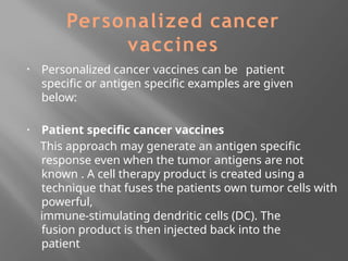 Personalized cancer
vaccines
▪ Personalized cancer vaccines can be patient
specific or antigen specific examples are given
below:
▪ Patient specific cancer vaccines
This approach may generate an antigen specific
response even when the tumor antigens are not
known . A cell therapy product is created using a
technique that fuses the patients own tumor cells with
powerful,
immune-stimulating dendritic cells (DC). The
fusion product is then injected back into the
patient
 