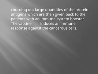 churning out large quantities of the protein
antigens which are then given back to the
patients with an immune system booster .
The vaccine induces an immune
response against the cancerous cells.
 