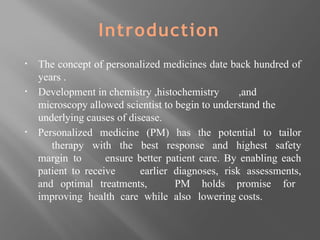 Introduction
▪ The concept of personalized medicines date back hundred of
years .
▪ Development in chemistry ,histochemistry ,and
microscopy allowed scientist to begin to understand the
underlying causes of disease.
▪ Personalized medicine (PM) has the potential to tailor
therapy with the best response and highest safety
margin to ensure better patient care. By enabling each
patient to receive earlier diagnoses, risk assessments,
and optimal treatments, PM holds promise for
improving health care while also lowering costs.
 
