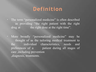 Definition
▪ The term “personalized medicine” is often described
as providing “the right patient with the right
drug at the right dose at the right time”.
▪ More broadly “personalized medicine” may be
thought of as the tailoring medical treatment to
the individual characteristics, needs and
preferences of a patient during all stages of
care ,including prevention
,diagnosis, treatments.
 
