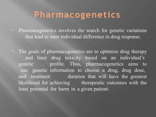 Pharmacogenetics
▪ Pharmacogenetics involves the search for genetic variations
that lead to inter individual difference in drug response.
▪ The goals of pharmacogenetics are to optimize drug therapy
and limit drug toxicity based on an individual’s
genetic profile. Thus, pharmacogenetics aims to
use genetic information to choose a drug, drug dose,
and treatment duration that will have the greatest
likelihood for achieving therapeutic outcomes with the
least potential for harm in a given patient.
 