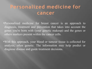 ▪Personalized medicine for breast cancer is an approach to
diagnosis, treatment and prevention that takes into account the
genes you're born with (your genetic makeup) and the genes or
others markers present within the cancer cells.
▪With this approach, your blood or tumour tissue is collected for
analysis, often genetic. The information may help predict or
diagnose disease and guide treatment decisions.
Personalized medicine for
cancer
 