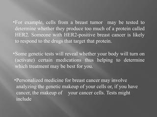 ▪For example, cells from a breast tumor may be tested to
determine whether they produce too much of a protein called
HER2. Someone with HER2-positive breast cancer is likely
to respond to the drugs that target that protein.
▪Some genetic tests will reveal whether your body will turn on
(activate) certain medications thus helping to determine
which treatment may be best for you.
▪Personalized medicine for breast cancer may involve
analyzing the genetic makeup of your cells or, if you have
cancer, the makeup of your cancer cells. Tests might
include
 