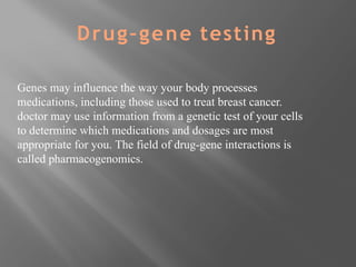 Genes may influence the way your body processes
medications, including those used to treat breast cancer.
doctor may use information from a genetic test of your cells
to determine which medications and dosages are most
appropriate for you. The field of drug-gene interactions is
called pharmacogenomics.
Drug–gene testing
 