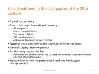Ulcer treatment in the last quarter of the 20th
century
• A great success story
• Four to five major innovations/discovery
• H2 antagonists
• Proton pump inhibitors
• The role of H Pylori
• C13 Urea breath test
• Antibiotics developed to treat H Pylori
• Together these transformed the treatment of ulcer treatment
• General surgery largely wiped out
• For the many not just the few
• Admittedly the combination of the C13 test and antibiotic treatment involves
a degree of personalisation
• But now look at how the personalised medicine bandwagon
misrepresents it
(c) Stephen Senn 2019 23
 