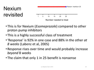 •This is for Nexium (Esomeprazole) compared to other
proton pump inhibitors
•This is a highly successful class of treatment
•‘Response’ is 92% in one case and 88% in the other at
8 weeks (Labenz et al, 2005)
•Response rises over time and would probably increase
beyond 8 weeks
•The claim that only 1 in 25 benefit is nonsense
25
Nexium
revisited
(c) Stephen Senn 2019
 