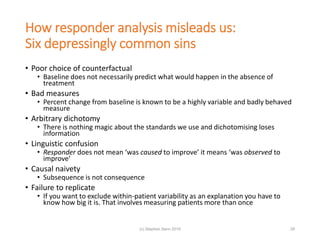 How responder analysis misleads us:
Six depressingly common sins
• Poor choice of counterfactual
• Baseline does not necessarily predict what would happen in the absence of
treatment
• Bad measures
• Percent change from baseline is known to be a highly variable and badly behaved
measure
• Arbitrary dichotomy
• There is nothing magic about the standards we use and dichotomising loses
information
• Linguistic confusion
• Responder does not mean ‘was caused to improve’ it means ‘was observed to
improve’
• Causal naivety
• Subsequence is not consequence
• Failure to replicate
• If you want to exclude within-patient variability as an explanation you have to
know how big it is. That involves measuring patients more than once
28(c) Stephen Senn 2019
 
