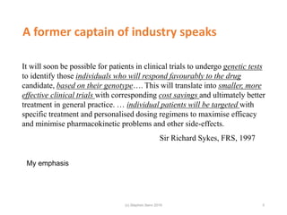 A former captain of industry speaks
It will soon be possible for patients in clinical trials to undergo genetic tests
to identify those individuals who will respond favourably to the drug
candidate, based on their genotype…. This will translate into smaller, more
effective clinical trials with corresponding cost savings and ultimately better
treatment in general practice. … individual patients will be targeted with
specific treatment and personalised dosing regimens to maximise efficacy
and minimise pharmacokinetic problems and other side-effects.
Sir Richard Sykes, FRS, 1997
My emphasis
3(c) Stephen Senn 2019
 