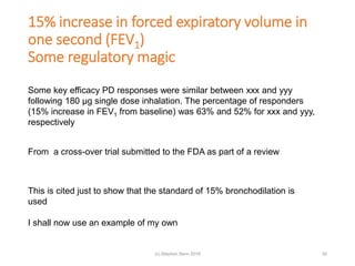15% increase in forced expiratory volume in
one second (FEV1)
Some regulatory magic
30
Some key efficacy PD responses were similar between xxx and yyy
following 180 μg single dose inhalation. The percentage of responders
(15% increase in FEV1 from baseline) was 63% and 52% for xxx and yyy,
respectively
From a cross-over trial submitted to the FDA as part of a review
This is cited just to show that the standard of 15% bronchodilation is
used
I shall now use an example of my own
(c) Stephen Senn 2019
 