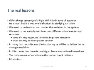 The real lessons
• Other things being equal a high NNT is indicative of a poorer
treatment but it is not a valid shortcut to studying variation
• We need to understand and master the variation in the system
• We need to not naively over-interpret differentiation in observed
response
• Some of it may be genuine treatment-by-patient interaction
• Much of it may be within-patient variation
• In many (but not all) cases the task facing us will be to deliver better
average medicine
• In this connection there is one big problem we continually overlook
• The main source of variation in the system is not patients
• It’s doctors
33(c) Stephen Senn 2019
 