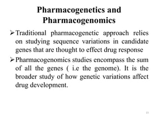 Pharmacogenetics and
Pharmacogenomics
Traditional pharmacogenetic approach relies
on studying sequence variations in candidate
genes that are thought to effect drug response
Pharmacogenomics studies encompass the sum
of all the genes ( i.e the genome). It is the
broader study of how genetic variations affect
drug development.
13
 