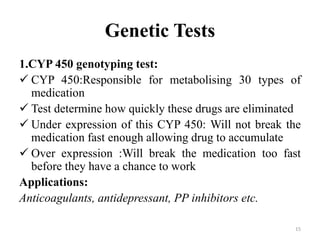 Genetic Tests
1.CYP 450 genotyping test:
 CYP 450:Responsible for metabolising 30 types of
medication
 Test determine how quickly these drugs are eliminated
 Under expression of this CYP 450: Will not break the
medication fast enough allowing drug to accumulate
 Over expression :Will break the medication too fast
before they have a chance to work
Applications:
Anticoagulants, antidepressant, PP inhibitors etc.
15
 