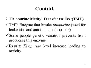 Contdd..
2. Thiopurine Methyl Transferase Test(TMT)
TMT: Enzyme that breaks thiopurine (used for
leukemias and autoimmune disorders)
Some people genetic variation prevents from
producing this enzyme
Result: Thiopurine level increase leading to
toxicity
16
 
